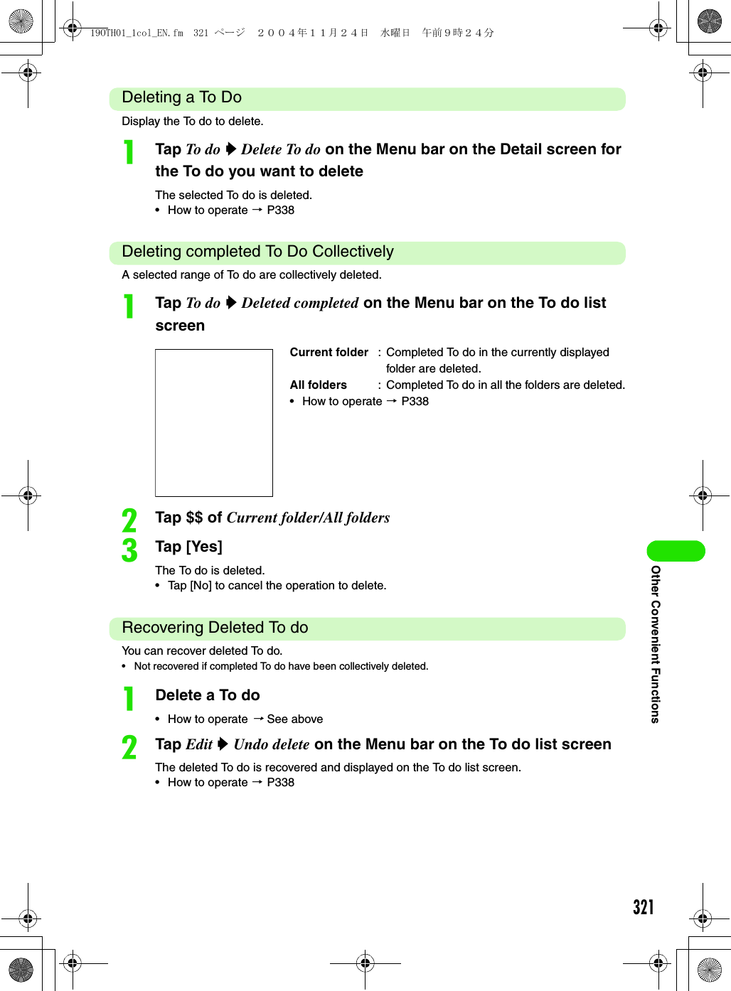321Other Convenient FunctionsDeleting a To DoDisplay the To do to delete.aTap To do  y Delete To do on the Menu bar on the Detail screen for the To do you want to deleteThe selected To do is deleted.• How to operate 3 P338Deleting completed To Do CollectivelyA selected range of To do are collectively deleted.aTap To do  y Deleted completed on the Menu bar on the To do list screenbTap $$ of Current folder/All folderscTap [Yes]The To do is deleted.• Tap [No] to cancel the operation to delete.Recovering Deleted To doYou can recover deleted To do.• Not recovered if completed To do have been collectively deleted.aDelete a To do• How to operate 3 See abovebTap Edit y Undo delete on the Menu bar on the To do list screenThe deleted To do is recovered and displayed on the To do list screen.• How to operate 3 P338Current folder : Completed To do in the currently displayed folder are deleted.All folders : Completed To do in all the folders are deleted.• How to operate 3 P33819OTH01_1col_EN.fm  321 ページ  ２００４年１１月２４日　水曜日　午前９時２４分