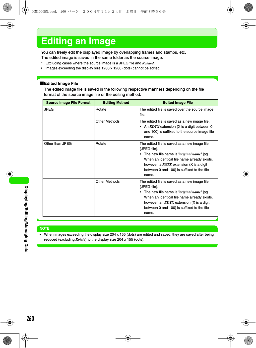 260Displaying/Editing/Managing DataEditing an ImageYou can freely edit the displayed image by overlapping frames and stamps, etc.The edited image is saved in the same folder as the source image.* Excluding cases where the source image is a JPEG file and Rotated.• Images exceeding the display size 1280 x 1280 (dots) cannot be edited.1Edited Image FileThe edited image file is saved in the following respective manners depending on the file format of the source image file or the editing method.NOTE• When images exceeding the display size 204 x 155 (dots) are edited and saved, they are saved after being reduced (excluding Rotate) to the display size 204 x 155 (dots).Source Image File Format Editing Method Edited Image FileJPEG Rotate The edited file is saved over the source image file.Other Methods The edited file is saved as a new image file.•An EDTX extension (X is a digit between 0 and 100) is suffixed to the source image file name.Other than JPEG Rotate The edited file is saved as a new image file (JPEG file).• The new file name is &quot;original name&quot;.jpg. When an identical file name already exists, however, a ROTX extension (X is a digit between 0 and 100) is suffixed to the file name.Other Methods The edited file is saved as a new image file (JPEG file).• The new file name is &quot;original name&quot;.jpg. When an identical file name already exists, however, an EDTX extension (X is a digit between 0 and 100) is suffixed to the file name.00M1000EN.book  260 ページ  ２００４年１１月２４日　水曜日　午前７時５６分