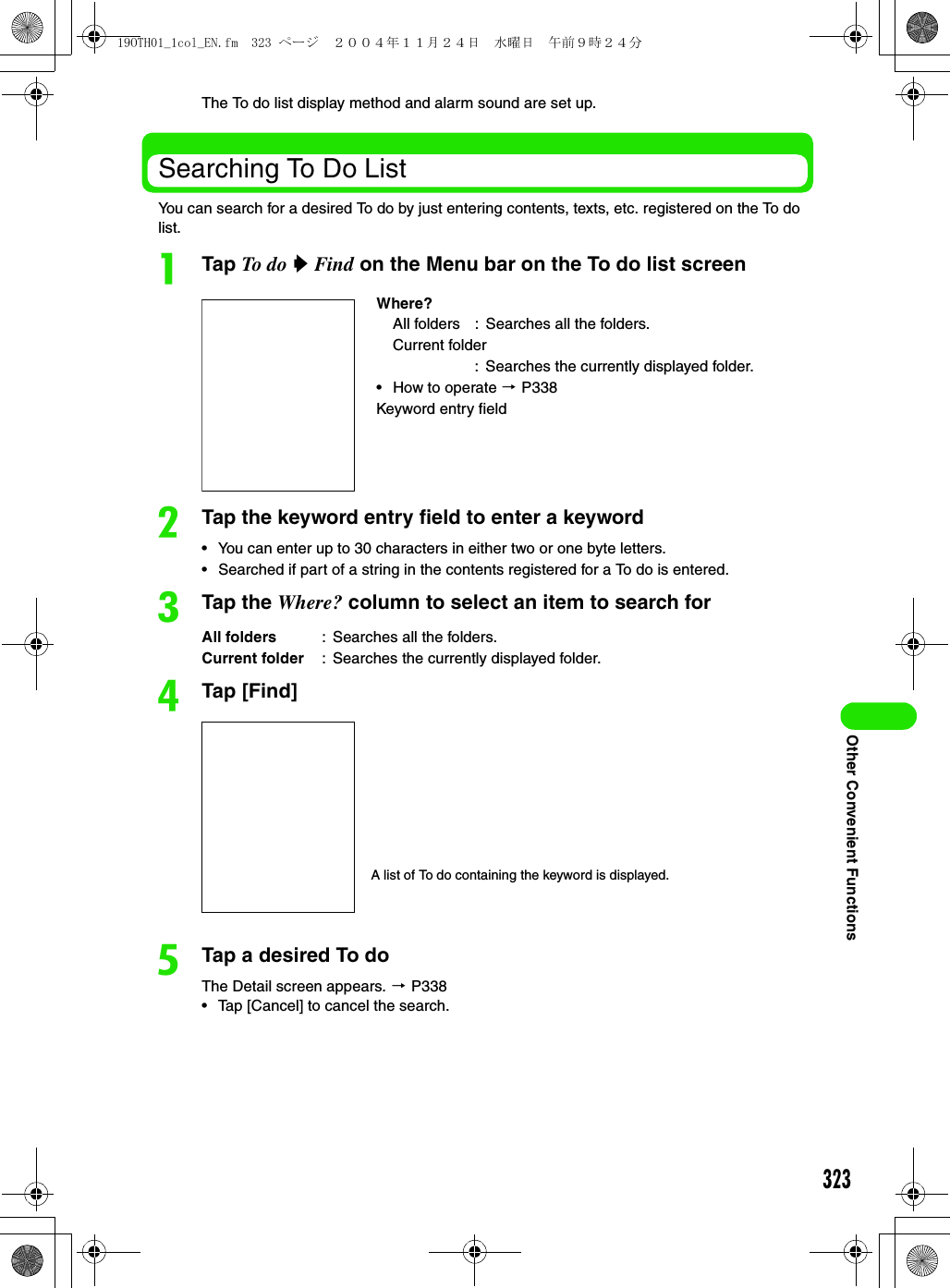 323Other Convenient FunctionsThe To do list display method and alarm sound are set up.Searching To Do ListYou can search for a desired To do by just entering contents, texts, etc. registered on the To do list.aTap To do  y Find on the Menu bar on the To do list screenbTap the keyword entry field to enter a keyword• You can enter up to 30 characters in either two or one byte letters.• Searched if part of a string in the contents registered for a To do is entered.cTap the Where? column to select an item to search fordTap [Find]eTap a desired To doThe Detail screen appears. 3 P338• Tap [Cancel] to cancel the search.Where?All folders : Searches all the folders.Current folder: Searches the currently displayed folder.• How to operate 3 P338Keyword entry fieldAll folders : Searches all the folders.Current folder : Searches the currently displayed folder.A list of To do containing the keyword is displayed.19OTH01_1col_EN.fm  323 ページ  ２００４年１１月２４日　水曜日　午前９時２４分