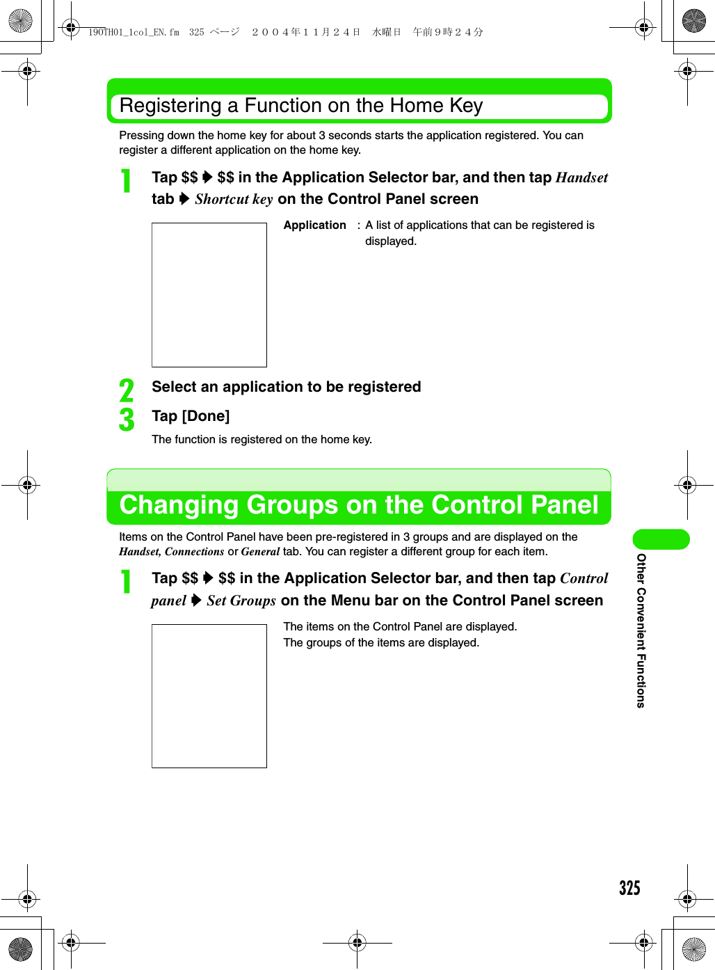 325Other Convenient FunctionsRegistering a Function on the Home KeyPressing down the home key for about 3 seconds starts the application registered. You can register a different application on the home key.aTap $$ y $$ in the Application Selector bar, and then tap Handset tab y Shortcut key on the Control Panel screenbSelect an application to be registeredcTap [Done]The function is registered on the home key.Changing Groups on the Control PanelItems on the Control Panel have been pre-registered in 3 groups and are displayed on the Handset, Connections or General tab. You can register a different group for each item.aTap $$ y $$ in the Application Selector bar, and then tap Control panel y Set Groups on the Menu bar on the Control Panel screenApplication : A list of applications that can be registered is displayed.The items on the Control Panel are displayed.The groups of the items are displayed.19OTH01_1col_EN.fm  325 ページ  ２００４年１１月２４日　水曜日　午前９時２４分