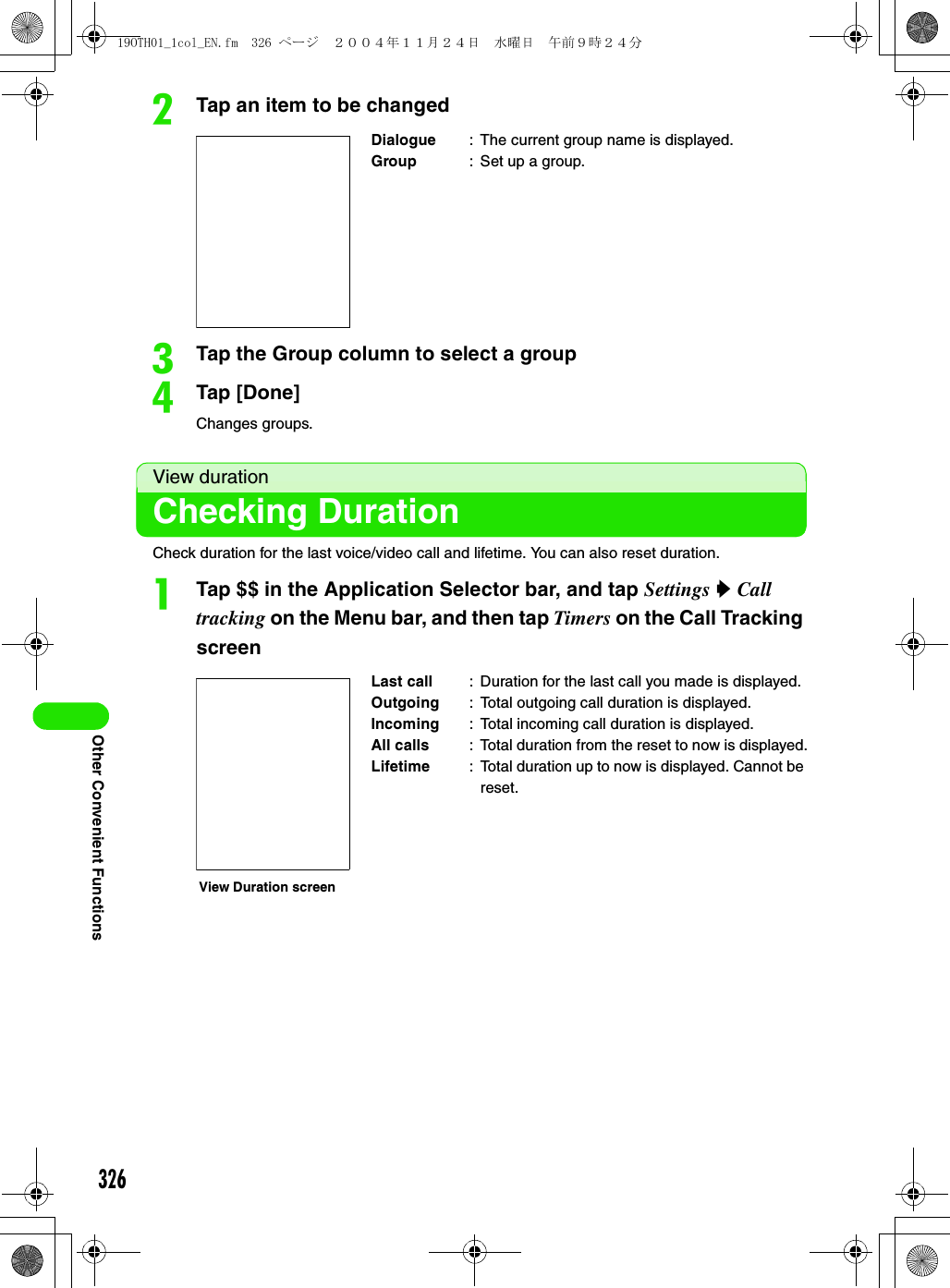 326Other Convenient FunctionsbTap an item to be changedcTap the Group column to select a groupdTap [Done]Changes groups.View durationChecking DurationCheck duration for the last voice/video call and lifetime. You can also reset duration.aTap $$ in the Application Selector bar, and tap Settings y Call tracking on the Menu bar, and then tap Timers on the Call Tracking screenDialogue : The current group name is displayed.Group : Set up a group.Last call : Duration for the last call you made is displayed.Outgoing : Total outgoing call duration is displayed.Incoming : Total incoming call duration is displayed.All calls : Total duration from the reset to now is displayed.Lifetime : Total duration up to now is displayed. Cannot be reset.View Duration screen19OTH01_1col_EN.fm  326 ページ  ２００４年１１月２４日　水曜日　午前９時２４分