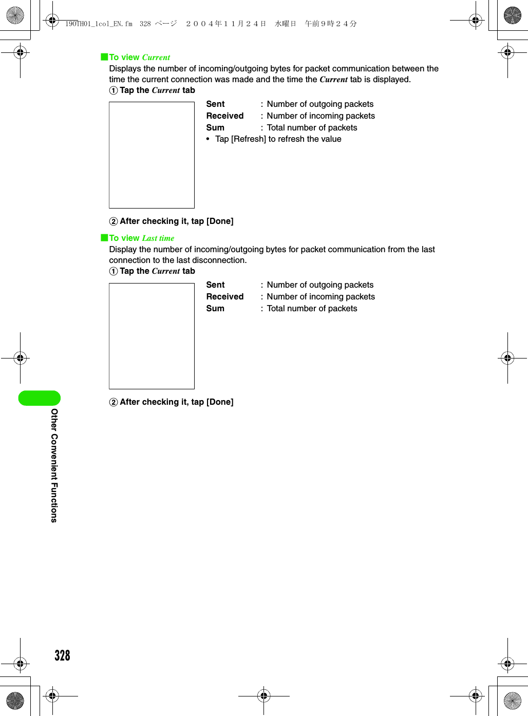 328Other Convenient Functions1To view CurrentDisplays the number of incoming/outgoing bytes for packet communication between the time the current connection was made and the time the Current tab is displayed.aTap the Current tabbAfter checking it, tap [Done]1To view Last timeDisplay the number of incoming/outgoing bytes for packet communication from the last connection to the last disconnection.aTap the Current tabbAfter checking it, tap [Done]Sent : Number of outgoing packetsReceived : Number of incoming packetsSum : Total number of packets• Tap [Refresh] to refresh the valueSent : Number of outgoing packetsReceived : Number of incoming packetsSum : Total number of packets19OTH01_1col_EN.fm  328 ページ  ２００４年１１月２４日　水曜日　午前９時２４分