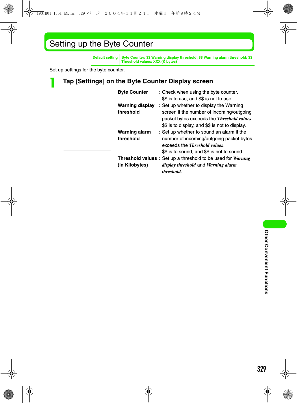 329Other Convenient FunctionsSetting up the Byte CounterSet up settings for the byte counter.aTap [Settings] on the Byte Counter Display screenDefault setting Byte Counter: $$ Warning display threshold: $$ Warning alarm threshold: $$Threshold values: XXX (K bytes)Byte Counter : Check when using the byte counter.$$ is to use, and $$ is not to use.Warning display threshold: Set up whether to display the Warning screen if the number of incoming/outgoing packet bytes exceeds the Threshold values.$$ is to display, and $$ is not to display.Warning alarm threshold: Set up whether to sound an alarm if the number of incoming/outgoing packet bytes exceeds the Threshold values.$$ is to sound, and $$ is not to sound.Threshold values (in Kilobytes): Set up a threshold to be used for Warning display threshold and Warning alarm threshold.19OTH01_1col_EN.fm  329 ページ  ２００４年１１月２４日　水曜日　午前９時２４分