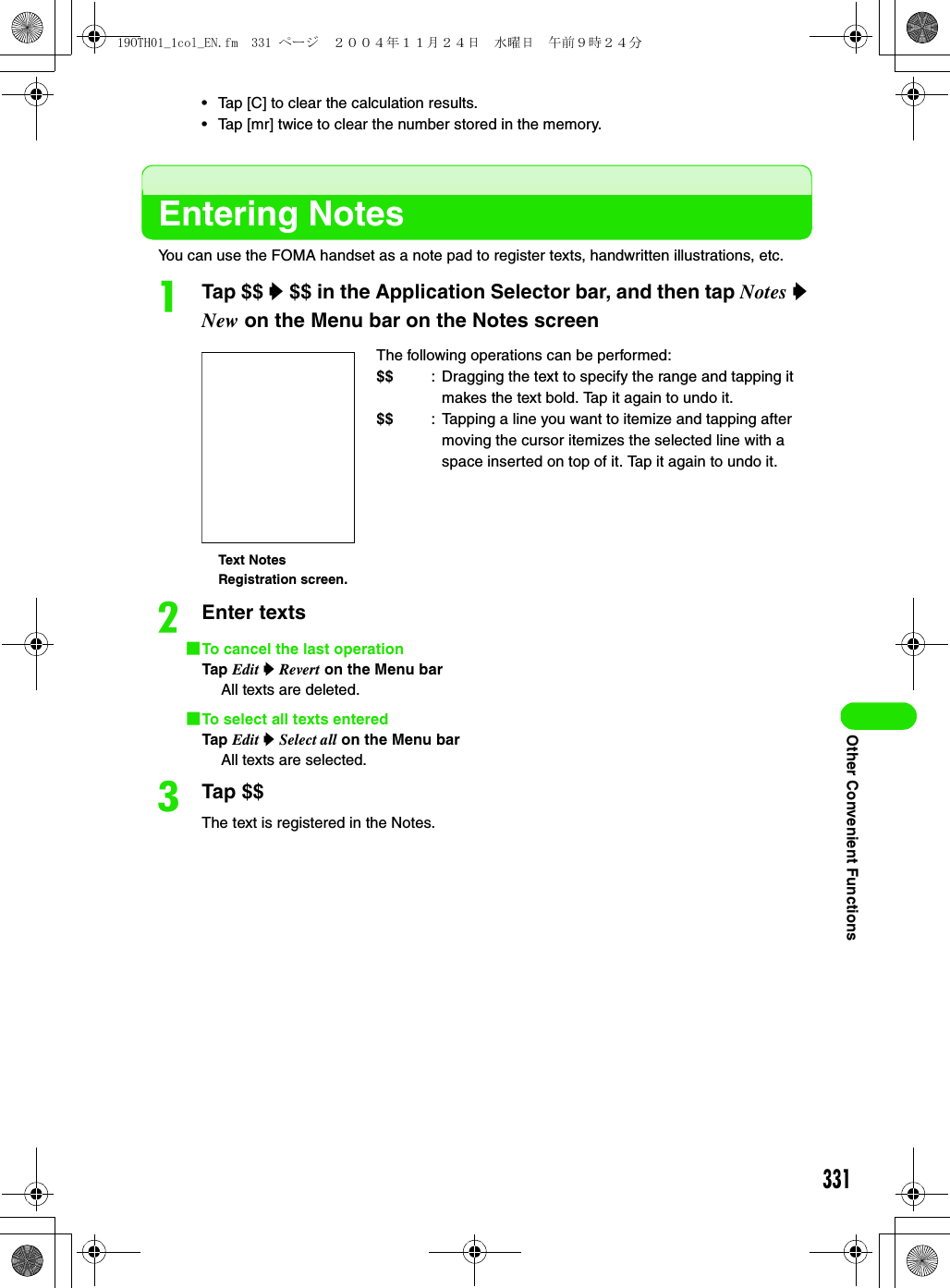 331Other Convenient Functions• Tap [C] to clear the calculation results.• Tap [mr] twice to clear the number stored in the memory.Entering NotesYou can use the FOMA handset as a note pad to register texts, handwritten illustrations, etc.aTap $$ y $$ in the Application Selector bar, and then tap Notes y New on the Menu bar on the Notes screenbEnter texts1To cancel the last operationTap Edit y Revert on the Menu barAll texts are deleted.1To select all texts enteredTap Edit y Select all on the Menu barAll texts are selected.cTap $$The text is registered in the Notes.The following operations can be performed:$$ : Dragging the text to specify the range and tapping it makes the text bold. Tap it again to undo it.$$ : Tapping a line you want to itemize and tapping after moving the cursor itemizes the selected line with a space inserted on top of it. Tap it again to undo it.Text Notes Registration screen.19OTH01_1col_EN.fm  331 ページ  ２００４年１１月２４日　水曜日　午前９時２４分