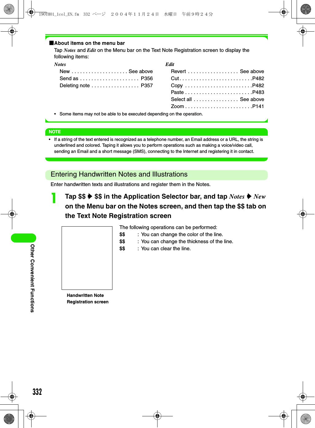 332Other Convenient Functions1About items on the menu barTap Notes and Edit on the Menu bar on the Text Note Registration screen to display the following items:• Some items may not be able to be executed depending on the operation.NOTE• If a string of the text entered is recognized as a telephone number, an Email address or a URL, the string is underlined and colored. Taping it allows you to perform operations such as making a voice/video call, sending an Email and a short message (SMS), connecting to the Internet and registering it in contact.Entering Handwritten Notes and IllustrationsEnter handwritten texts and illustrations and register them in the Notes.aTap $$ y $$ in the Application Selector bar, and tap Notes y New on the Menu bar on the Notes screen, and then tap the $$ tab on the Text Note Registration screenNotesNew . . . . . . . . . . . . . . . . . . . . See aboveSend as . . . . . . . . . . . . . . . . . . . . .  P356Deleting note . . . . . . . . . . . . . . . . .  P357EditRevert  . . . . . . . . . . . . . . . . . .  See aboveCut . . . . . . . . . . . . . . . . . . . . . . . . . .P482Copy  . . . . . . . . . . . . . . . . . . . . . . . .P482Paste . . . . . . . . . . . . . . . . . . . . . . . .P483Select all  . . . . . . . . . . . . . . . .  See aboveZoom . . . . . . . . . . . . . . . . . . . . . . . .P141The following operations can be performed:$$ : You can change the color of the line.$$ : You can change the thickness of the line.$$ : You can clear the line.Handwritten Note Registration screen19OTH01_1col_EN.fm  332 ページ  ２００４年１１月２４日　水曜日　午前９時２４分