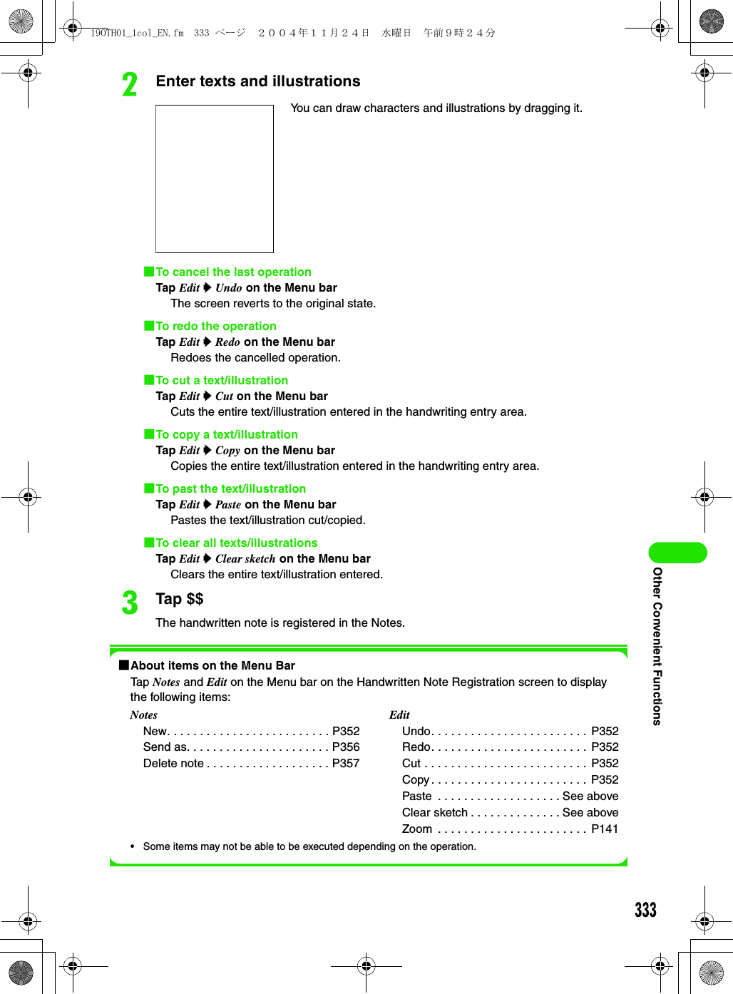 333Other Convenient FunctionsbEnter texts and illustrations1To cancel the last operationTap Edit y Undo on the Menu barThe screen reverts to the original state.1To redo the operationTap Edit y Redo on the Menu barRedoes the cancelled operation.1To cut a text/illustrationTap Edit y Cut on the Menu barCuts the entire text/illustration entered in the handwriting entry area.1To copy a text/illustrationTap Edit y Copy on the Menu barCopies the entire text/illustration entered in the handwriting entry area.1To past the text/illustrationTap Edit y Paste on the Menu barPastes the text/illustration cut/copied.1To clear all texts/illustrationsTap Edit y Clear sketch on the Menu barClears the entire text/illustration entered.cTap $$The handwritten note is registered in the Notes.1About items on the Menu BarTap Notes and Edit on the Menu bar on the Handwritten Note Registration screen to display the following items:• Some items may not be able to be executed depending on the operation.You can draw characters and illustrations by dragging it.NotesNew. . . . . . . . . . . . . . . . . . . . . . . . . P352Send as. . . . . . . . . . . . . . . . . . . . . . P356Delete note . . . . . . . . . . . . . . . . . . . P357EditUndo. . . . . . . . . . . . . . . . . . . . . . . . P352Redo. . . . . . . . . . . . . . . . . . . . . . . . P352Cut . . . . . . . . . . . . . . . . . . . . . . . . . P352Copy . . . . . . . . . . . . . . . . . . . . . . . .  P352Paste  . . . . . . . . . . . . . . . . . . . See aboveClear sketch . . . . . . . . . . . . . . See aboveZoom  . . . . . . . . . . . . . . . . . . . . . . .  P14119OTH01_1col_EN.fm  333 ページ  ２００４年１１月２４日　水曜日　午前９時２４分