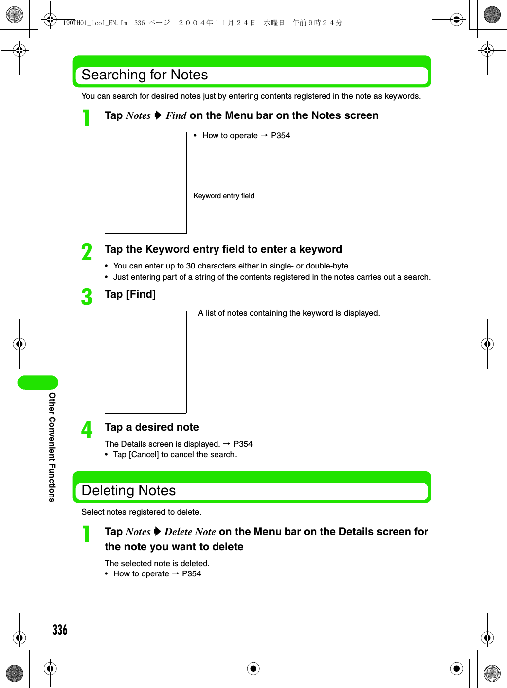 336Other Convenient FunctionsSearching for NotesYou can search for desired notes just by entering contents registered in the note as keywords.aTap Notes y Find on the Menu bar on the Notes screenbTap the Keyword entry field to enter a keyword• You can enter up to 30 characters either in single- or double-byte.• Just entering part of a string of the contents registered in the notes carries out a search.cTap [Find]dTap a desired noteThe Details screen is displayed. 3 P354• Tap [Cancel] to cancel the search.Deleting NotesSelect notes registered to delete.aTap Notes y Delete Note on the Menu bar on the Details screen for the note you want to deleteThe selected note is deleted.• How to operate 3 P354A list of notes containing the keyword is displayed.• How to operate 3 P354Keyword entry field19OTH01_1col_EN.fm  336 ページ  ２００４年１１月２４日　水曜日　午前９時２４分