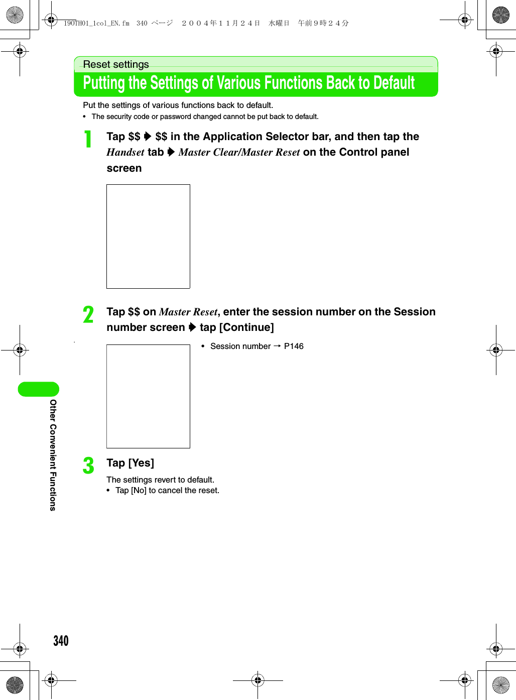 340Other Convenient FunctionsReset settingsPutting the Settings of Various Functions Back to DefaultPut the settings of various functions back to default.• The security code or password changed cannot be put back to default.aTap $$ y $$ in the Application Selector bar, and then tap the Handset tab y Master Clear/Master Reset on the Control panel screenbTap $$ on Master Reset, enter the session number on the Session number screen y tap [Continue]•cTap [Yes] The settings revert to default.• Tap [No] to cancel the reset.• Session number 3 P14619OTH01_1col_EN.fm  340 ページ  ２００４年１１月２４日　水曜日　午前９時２４分