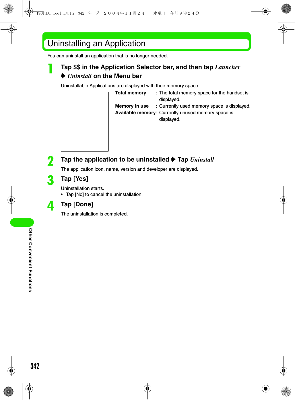 342Other Convenient FunctionsUninstalling an ApplicationYou can uninstall an application that is no longer needed.aTap $$ in the Application Selector bar, and then tap Launcher y Uninstall on the Menu barUninstallable Applications are displayed with their memory space.bTap the application to be uninstalled y Tap UninstallThe application icon, name, version and developer are displayed.cTap [Yes]Uninstallation starts.• Tap [No] to cancel the uninstallation.dTap [Done]The uninstallation is completed.Total memory : The total memory space for the handset is displayed.Memory in use : Currently used memory space is displayed.Available memory: Currently unused memory space is displayed.19OTH01_1col_EN.fm  342 ページ  ２００４年１１月２４日　水曜日　午前９時２４分