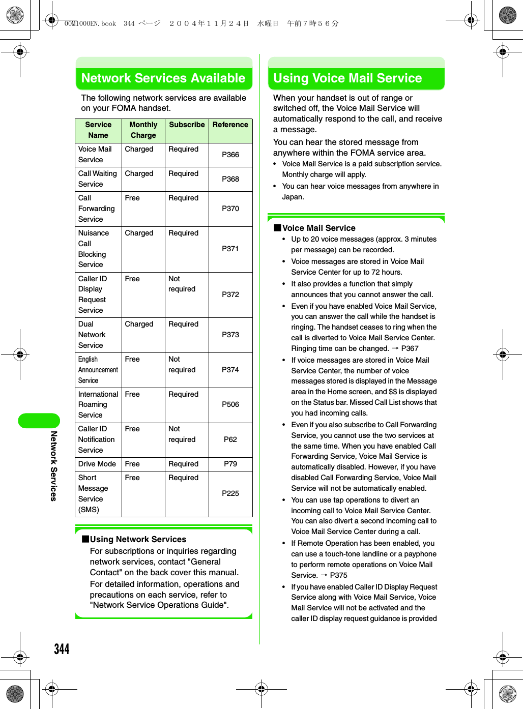 344Network ServicesNetwork Services AvailableThe following network services are available on your FOMA handset.1Using Network ServicesFor subscriptions or inquiries regarding network services, contact &quot;General Contact&quot; on the back cover this manual.For detailed information, operations and precautions on each service, refer to &quot;Network Service Operations Guide&quot;.Using Voice Mail ServiceWhen your handset is out of range or switched off, the Voice Mail Service will automatically respond to the call, and receive a message.You can hear the stored message from anywhere within the FOMA service area.• Voice Mail Service is a paid subscription service. Monthly charge will apply.• You can hear voice messages from anywhere in Japan.1Voice Mail Service• Up to 20 voice messages (approx. 3 minutes per message) can be recorded.• Voice messages are stored in Voice Mail Service Center for up to 72 hours.• It also provides a function that simply announces that you cannot answer the call.• Even if you have enabled Voice Mail Service, you can answer the call while the handset is ringing. The handset ceases to ring when the call is diverted to Voice Mail Service Center. Ringing time can be changed. 3 P367• If voice messages are stored in Voice Mail Service Center, the number of voice messages stored is displayed in the Message area in the Home screen, and $$ is displayed on the Status bar. Missed Call List shows that you had incoming calls. • Even if you also subscribe to Call Forwarding Service, you cannot use the two services at the same time. When you have enabled Call Forwarding Service, Voice Mail Service is automatically disabled. However, if you have disabled Call Forwarding Service, Voice Mail Service will not be automatically enabled. • You can use tap operations to divert an incoming call to Voice Mail Service Center. You can also divert a second incoming call to Voice Mail Service Center during a call.• If Remote Operation has been enabled, you can use a touch-tone landline or a payphone to perform remote operations on Voice Mail Service. 3 P375• If you have enabled Caller ID Display Request Service along with Voice Mail Service, Voice Mail Service will not be activated and the caller ID display request guidance is provided Service NameMonthly ChargeSubscribe ReferenceVoice Mail ServiceCharged Required P366Call Waiting ServiceCharged Required P368Call Forwarding ServiceFree RequiredP370Nuisance Call Blocking ServiceCharged RequiredP371Caller ID Display Request ServiceFree Not required P372Dual Network ServiceCharged RequiredP373English Announcement ServiceFree Not required P374International Roaming ServiceFree RequiredP506Caller ID Notification ServiceFree Not required P62Drive Mode Free Required P79Short Message Service (SMS)Free RequiredP22500M1000EN.book  344 ページ  ２００４年１１月２４日　水曜日　午前７時５６分