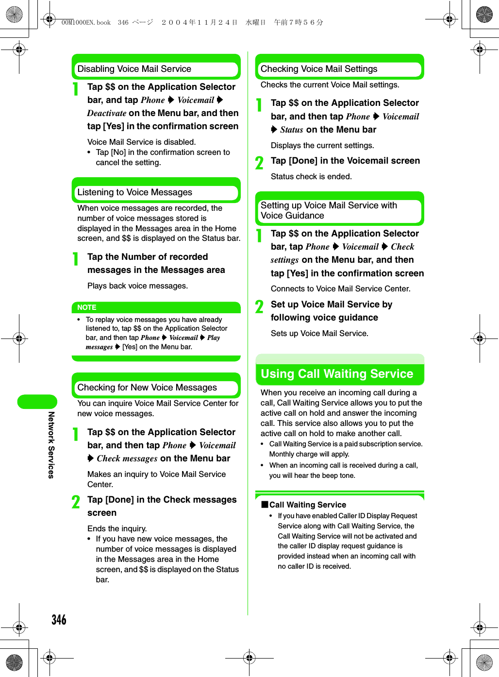 346Network ServicesDisabling Voice Mail ServiceaTap $$ on the Application Selector bar, and tap Phone y Vo ic e m a il  y Deactivate on the Menu bar, and then tap [Yes] in the confirmation screen Voice Mail Service is disabled.• Tap [No] in the confirmation screen to cancel the setting.Listening to Voice MessagesWhen voice messages are recorded, the number of voice messages stored is displayed in the Messages area in the Home screen, and $$ is displayed on the Status bar.aTap the Number of recorded messages in the Messages areaPlays back voice messages.NOTE• To replay voice messages you have already listened to, tap $$ on the Application Selector bar, and then tap Phone y Voicemail y Play messages y [Yes] on the Menu bar.Checking for New Voice MessagesYou can inquire Voice Mail Service Center for new voice messages.aTap $$ on the Application Selector bar, and then tap Phone y Vo i c e m a il  y Check messages on the Menu barMakes an inquiry to Voice Mail Service Center.bTap [Done] in the Check messages screenEnds the inquiry.• If you have new voice messages, the number of voice messages is displayed in the Messages area in the Home screen, and $$ is displayed on the Status bar.Checking Voice Mail SettingsChecks the current Voice Mail settings.aTap $$ on the Application Selector bar, and then tap Phone y Vo i c e ma i l  y Status on the Menu barDisplays the current settings.bTap [Done] in the Voicemail screenStatus check is ended.Setting up Voice Mail Service with Voice GuidanceaTap $$ on the Application Selector bar, tap Phone y Voi c e ma i l  y Check settings on the Menu bar, and then tap [Yes] in the confirmation screenConnects to Voice Mail Service Center.bSet up Voice Mail Service by following voice guidanceSets up Voice Mail Service.Using Call Waiting ServiceWhen you receive an incoming call during a call, Call Waiting Service allows you to put the active call on hold and answer the incoming call. This service also allows you to put the active call on hold to make another call.• Call Waiting Service is a paid subscription service. Monthly charge will apply.• When an incoming call is received during a call, you will hear the beep tone.1Call Waiting Service• If you have enabled Caller ID Display Request Service along with Call Waiting Service, the Call Waiting Service will not be activated and the caller ID display request guidance is provided instead when an incoming call with no caller ID is received.00M1000EN.book  346 ページ  ２００４年１１月２４日　水曜日　午前７時５６分