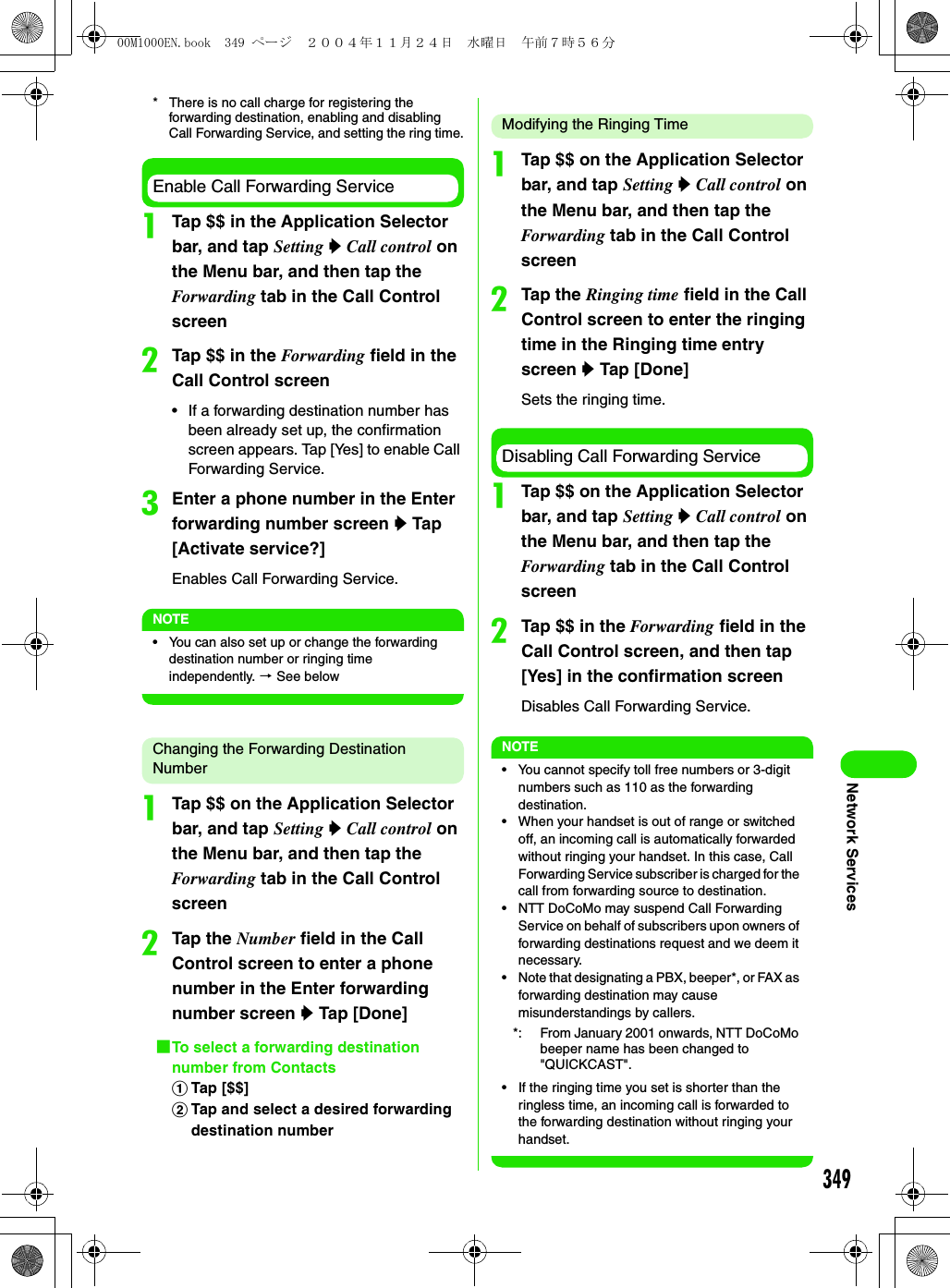 349Network Services* There is no call charge for registering the forwarding destination, enabling and disabling Call Forwarding Service, and setting the ring time.Enable Call Forwarding ServiceaTap $$ in the Application Selector bar, and tap Setting y Call control on the Menu bar, and then tap the Forwarding tab in the Call Control screenbTap $$ in the Forwarding field in the Call Control screen• If a forwarding destination number has been already set up, the confirmation screen appears. Tap [Yes] to enable Call Forwarding Service.cEnter a phone number in the Enter forwarding number screen y Tap [Activate service?]Enables Call Forwarding Service.NOTE• You can also set up or change the forwarding destination number or ringing time independently. 3 See belowChanging the Forwarding Destination NumberaTap $$ on the Application Selector bar, and tap Setting y Call control on the Menu bar, and then tap the Forwarding tab in the Call Control screenbTap the Number field in the Call Control screen to enter a phone number in the Enter forwarding number screen y Tap [Done]1To select a forwarding destination number from ContactsaTap [$$]bTap and select a desired forwarding destination numberModifying the Ringing TimeaTap $$ on the Application Selector bar, and tap Setting y Call control on the Menu bar, and then tap the Forwarding tab in the Call Control screenbTap the Ringing time field in the Call Control screen to enter the ringing time in the Ringing time entry screen y Tap [Done]Sets the ringing time.Disabling Call Forwarding ServiceaTap $$ on the Application Selector bar, and tap Setting y Call control on the Menu bar, and then tap the Forwarding tab in the Call Control screenbTap $$ in the Forwarding field in the Call Control screen, and then tap [Yes] in the confirmation screenDisables Call Forwarding Service.NOTE• You cannot specify toll free numbers or 3-digit numbers such as 110 as the forwarding destination.• When your handset is out of range or switched off, an incoming call is automatically forwarded without ringing your handset. In this case, Call Forwarding Service subscriber is charged for the call from forwarding source to destination.• NTT DoCoMo may suspend Call Forwarding Service on behalf of subscribers upon owners of forwarding destinations request and we deem it necessary.• Note that designating a PBX, beeper*, or FAX as forwarding destination may cause misunderstandings by callers.• If the ringing time you set is shorter than the ringless time, an incoming call is forwarded to the forwarding destination without ringing your handset.*: From January 2001 onwards, NTT DoCoMo beeper name has been changed to &quot;QUICKCAST&quot;.00M1000EN.book  349 ページ  ２００４年１１月２４日　水曜日　午前７時５６分