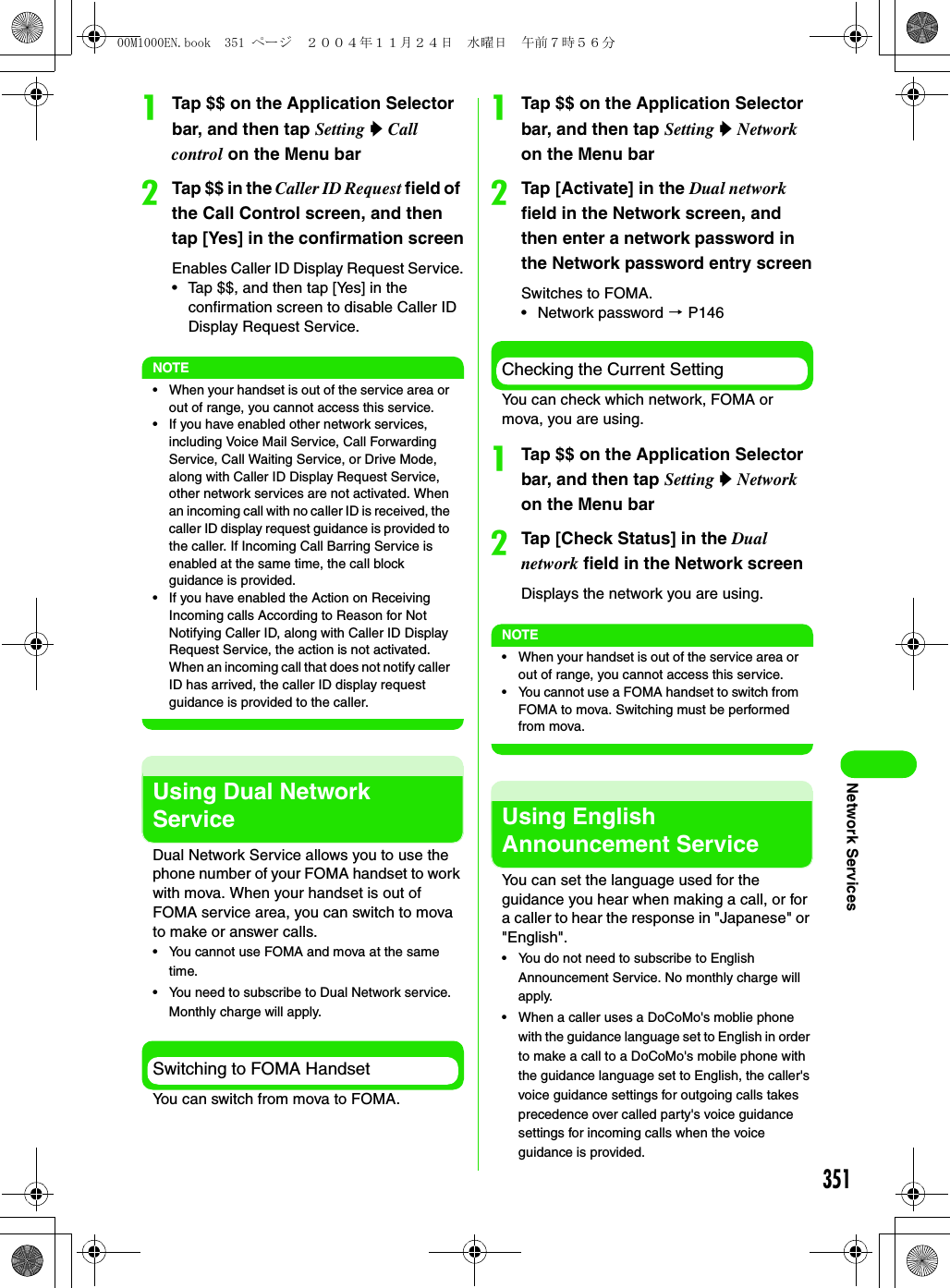 351Network ServicesaTap $$ on the Application Selector bar, and then tap Setting y Call control on the Menu barbTap $$ in the Caller ID Request field of the Call Control screen, and then tap [Yes] in the confirmation screenEnables Caller ID Display Request Service.• Tap $$, and then tap [Yes] in the confirmation screen to disable Caller ID Display Request Service.NOTE• When your handset is out of the service area or out of range, you cannot access this service.• If you have enabled other network services, including Voice Mail Service, Call Forwarding Service, Call Waiting Service, or Drive Mode, along with Caller ID Display Request Service, other network services are not activated. When an incoming call with no caller ID is received, the caller ID display request guidance is provided to the caller. If Incoming Call Barring Service is enabled at the same time, the call block guidance is provided.• If you have enabled the Action on Receiving Incoming calls According to Reason for Not Notifying Caller ID, along with Caller ID Display Request Service, the action is not activated. When an incoming call that does not notify caller ID has arrived, the caller ID display request guidance is provided to the caller.Using Dual Network ServiceDual Network Service allows you to use the phone number of your FOMA handset to work with mova. When your handset is out of FOMA service area, you can switch to mova to make or answer calls.• You cannot use FOMA and mova at the same time.• You need to subscribe to Dual Network service. Monthly charge will apply.Switching to FOMA HandsetYou can switch from mova to FOMA.aTap $$ on the Application Selector bar, and then tap Setting y Network on the Menu barbTap [Activate] in the Dual network field in the Network screen, and then enter a network password in the Network password entry screenSwitches to FOMA.• Network password 3 P146Checking the Current SettingYou can check which network, FOMA or mova, you are using.aTap $$ on the Application Selector bar, and then tap Setting y Network on the Menu barbTap [Check Status] in the Dual network field in the Network screenDisplays the network you are using.NOTE• When your handset is out of the service area or out of range, you cannot access this service.• You cannot use a FOMA handset to switch from FOMA to mova. Switching must be performed from mova.Using English Announcement ServiceYou can set the language used for the guidance you hear when making a call, or for a caller to hear the response in &quot;Japanese&quot; or &quot;English&quot;.• You do not need to subscribe to English Announcement Service. No monthly charge will apply.• When a caller uses a DoCoMo&apos;s moblie phone with the guidance language set to English in order to make a call to a DoCoMo&apos;s mobile phone with the guidance language set to English, the caller&apos;s voice guidance settings for outgoing calls takes precedence over called party&apos;s voice guidance settings for incoming calls when the voice guidance is provided.00M1000EN.book  351 ページ  ２００４年１１月２４日　水曜日　午前７時５６分