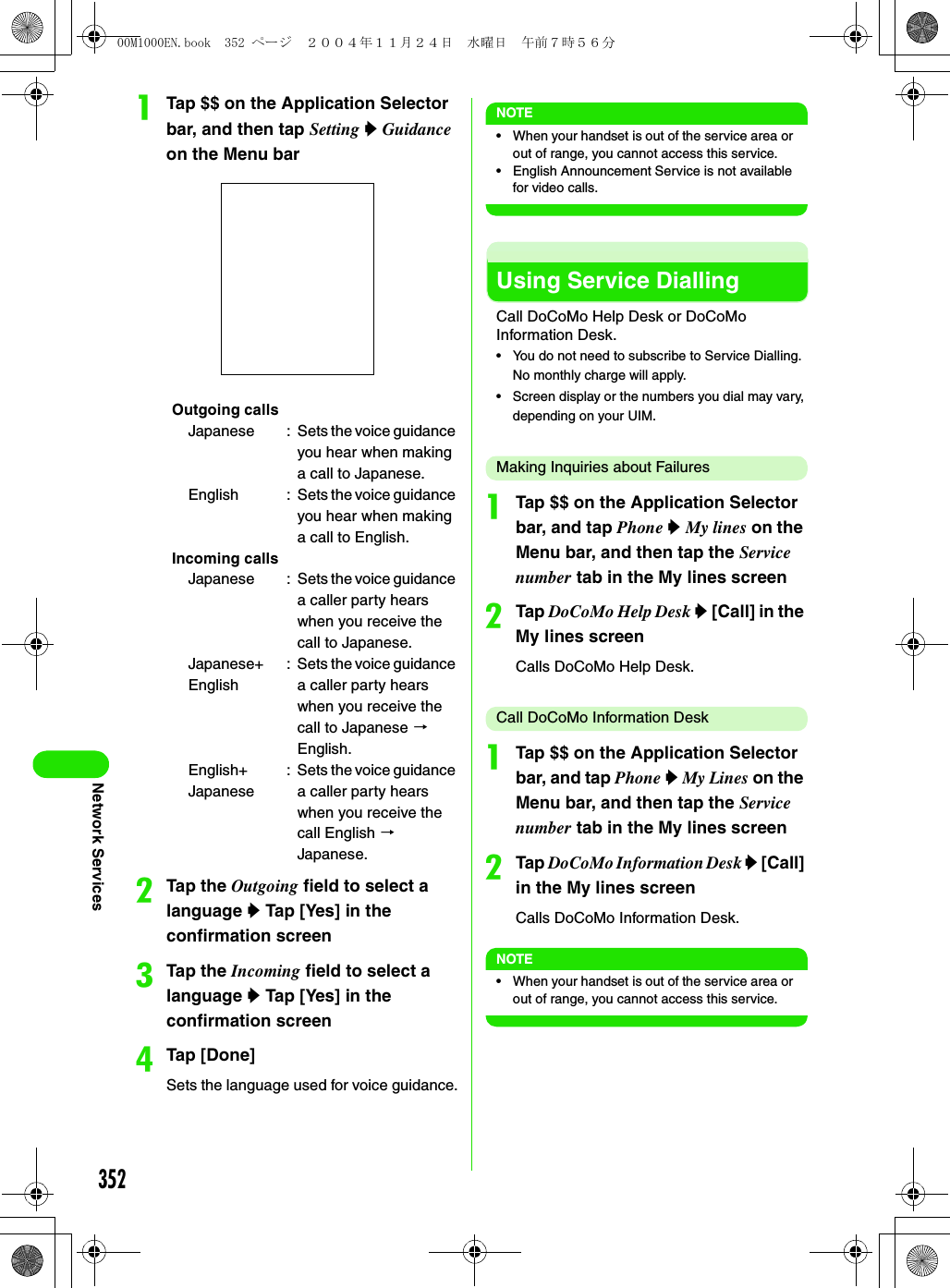 352Network ServicesaTap $$ on the Application Selector bar, and then tap Setting y Guidance on the Menu barbTap the Outgoing field to select a language y Tap [Yes] in the confirmation screencTap the Incoming field to select a language y Tap [Yes] in the confirmation screendTap [Done]Sets the language used for voice guidance.NOTE• When your handset is out of the service area or out of range, you cannot access this service.• English Announcement Service is not available for video calls.Using Service DiallingCall DoCoMo Help Desk or DoCoMo Information Desk.• You do not need to subscribe to Service Dialling. No monthly charge will apply.• Screen display or the numbers you dial may vary, depending on your UIM.Making Inquiries about FailuresaTap $$ on the Application Selector bar, and tap Phone y My lines on the Menu bar, and then tap the Service number tab in the My lines screenbTap DoCoMo Help Desk y [Call] in the My lines screenCalls DoCoMo Help Desk.Call DoCoMo Information DeskaTap $$ on the Application Selector bar, and tap Phone y My Lines on the Menu bar, and then tap the Service number tab in the My lines screenbTap DoCoMo Information Desk y [Call] in the My lines screenCalls DoCoMo Information Desk.NOTE• When your handset is out of the service area or out of range, you cannot access this service.Outgoing callsJapanese : Sets the voice guidance you hear when making a call to Japanese.English : Sets the voice guidance you hear when making a call to English.Incoming callsJapanese : Sets the voice guidance a caller party hears when you receive the call to Japanese.Japanese+English: Sets the voice guidance a caller party hears when you receive the call to Japanese 3 English.English+Japanese: Sets the voice guidance a caller party hears when you receive the call English 3 Japanese.00M1000EN.book  352 ページ  ２００４年１１月２４日　水曜日　午前７時５６分
