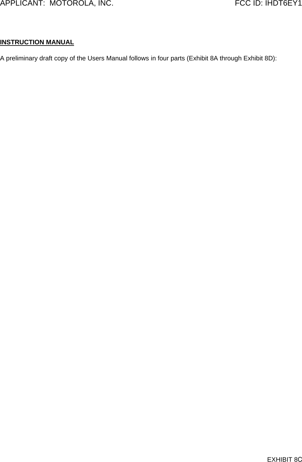 APPLICANT:  MOTOROLA, INC.  FCC ID: IHDT6EY1  INSTRUCTION MANUAL  A preliminary draft copy of the Users Manual follows in four parts (Exhibit 8A through Exhibit 8D):    EXHIBIT 8C