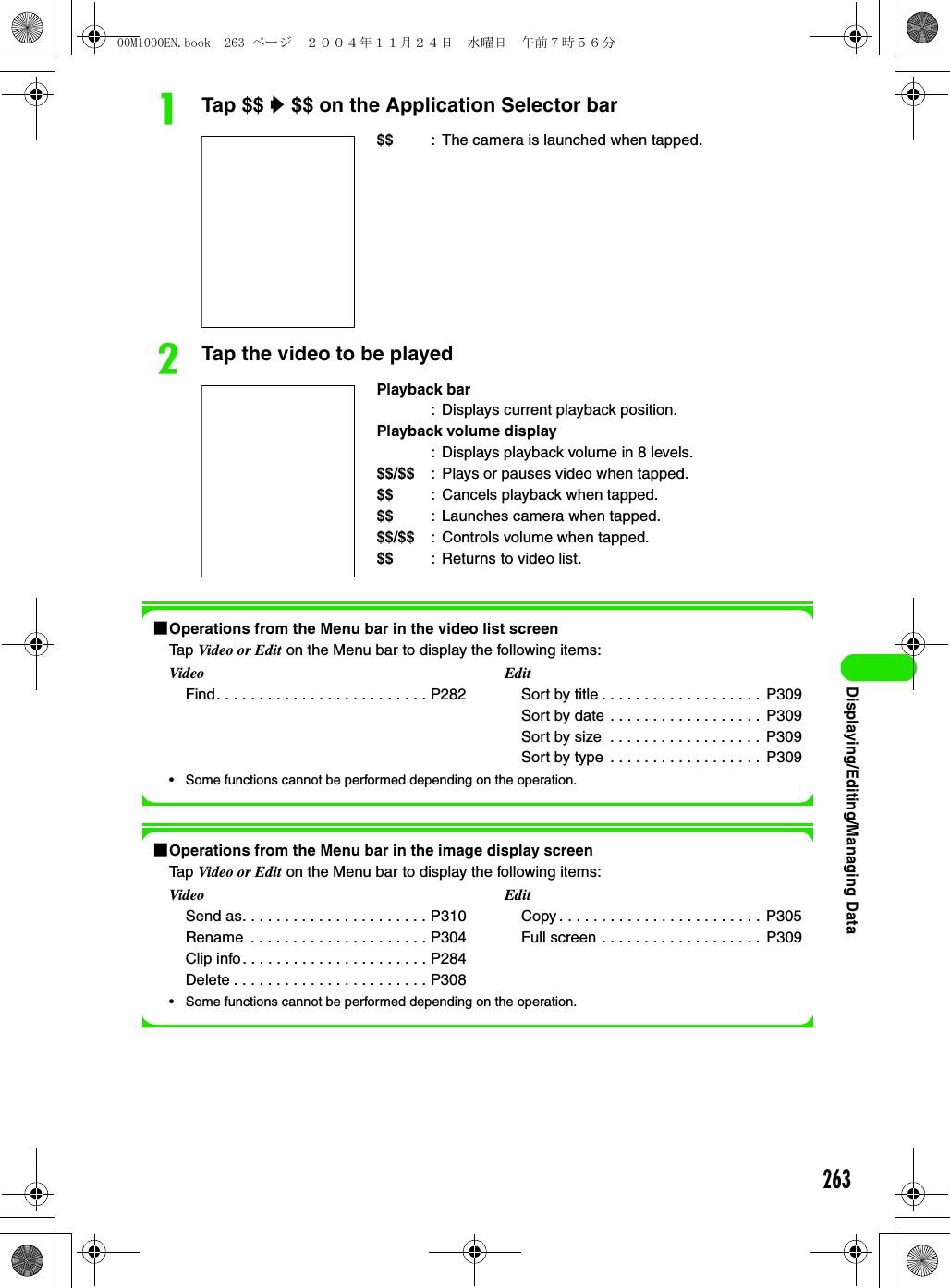 263Displaying/Editing/Managing DataaTap $$ y $$ on the Application Selector barbTap the video to be played1Operations from the Menu bar in the video list screenTap Video or Edit on the Menu bar to display the following items:• Some functions cannot be performed depending on the operation.1Operations from the Menu bar in the image display screenTap Video or Edit on the Menu bar to display the following items:• Some functions cannot be performed depending on the operation.$$ : The camera is launched when tapped.Playback bar: Displays current playback position.Playback volume display: Displays playback volume in 8 levels.$$/$$ : Plays or pauses video when tapped.$$ : Cancels playback when tapped.$$ : Launches camera when tapped.$$/$$ : Controls volume when tapped.$$ : Returns to video list.VideoFind. . . . . . . . . . . . . . . . . . . . . . . . . P282EditSort by title . . . . . . . . . . . . . . . . . . .  P309Sort by date . . . . . . . . . . . . . . . . . .  P309Sort by size  . . . . . . . . . . . . . . . . . .  P309Sort by type . . . . . . . . . . . . . . . . . .  P309VideoSend as. . . . . . . . . . . . . . . . . . . . . . P310Rename  . . . . . . . . . . . . . . . . . . . . . P304Clip info. . . . . . . . . . . . . . . . . . . . . . P284Delete . . . . . . . . . . . . . . . . . . . . . . . P308EditCopy . . . . . . . . . . . . . . . . . . . . . . . .  P305Full screen . . . . . . . . . . . . . . . . . . .  P30900M1000EN.book  263 ページ  ２００４年１１月２４日　水曜日　午前７時５６分