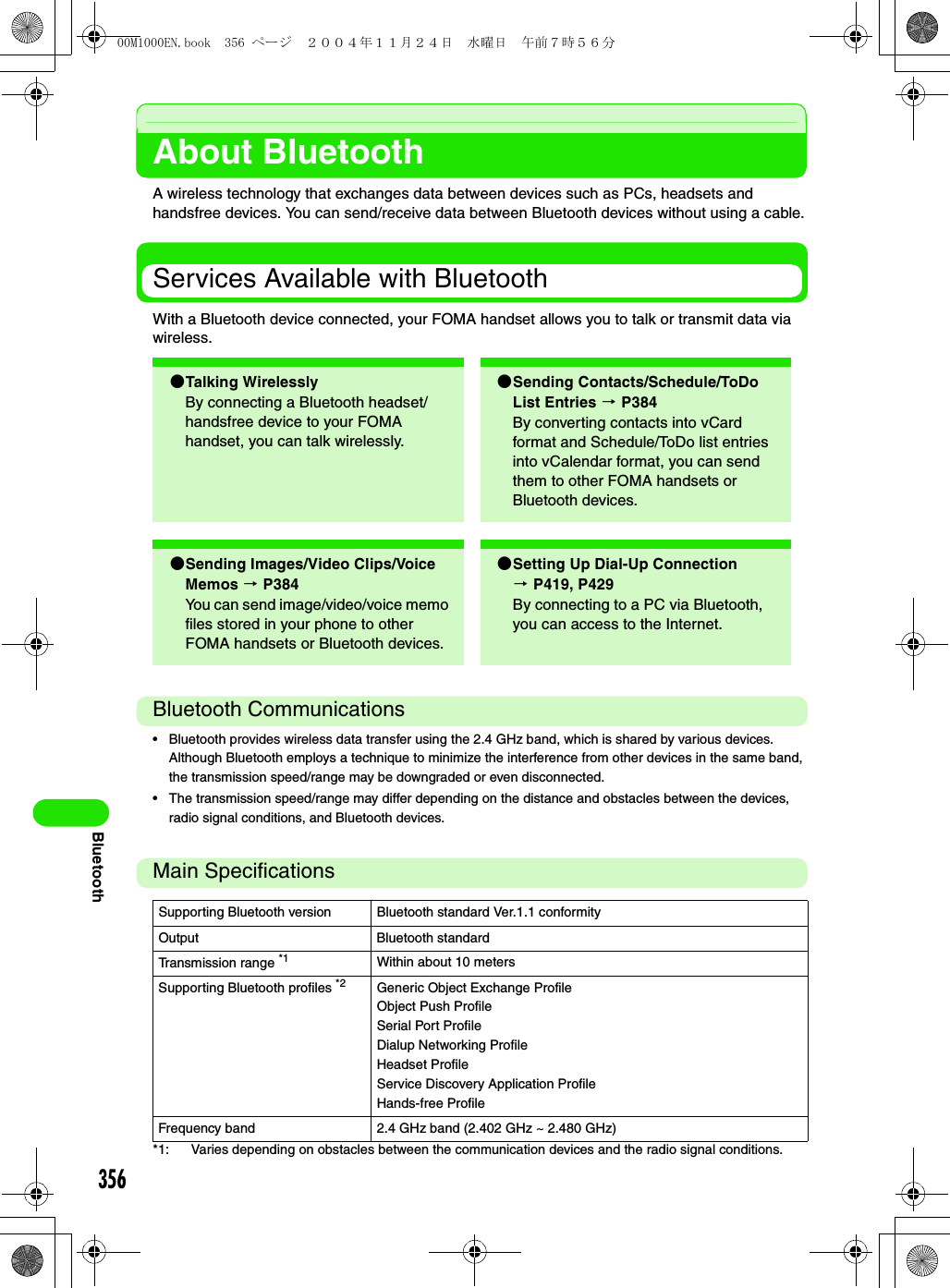 356BluetoothAbout BluetoothA wireless technology that exchanges data between devices such as PCs, headsets and handsfree devices. You can send/receive data between Bluetooth devices without using a cable.Services Available with BluetoothWith a Bluetooth device connected, your FOMA handset allows you to talk or transmit data via wireless.Bluetooth Communications• Bluetooth provides wireless data transfer using the 2.4 GHz band, which is shared by various devices. Although Bluetooth employs a technique to minimize the interference from other devices in the same band, the transmission speed/range may be downgraded or even disconnected.• The transmission speed/range may differ depending on the distance and obstacles between the devices, radio signal conditions, and Bluetooth devices.Main Specifications*1: Varies depending on obstacles between the communication devices and the radio signal conditions.2Talking Wirelessly By connecting a Bluetooth headset/handsfree device to your FOMA handset, you can talk wirelessly.2Sending Contacts/Schedule/ToDo List Entries 3 P384By converting contacts into vCard format and Schedule/ToDo list entries into vCalendar format, you can send them to other FOMA handsets or Bluetooth devices.2Sending Images/Video Clips/Voice Memos 3 P384You can send image/video/voice memo files stored in your phone to other FOMA handsets or Bluetooth devices.2Setting Up Dial-Up Connection 3P419, P429By connecting to a PC via Bluetooth, you can access to the Internet.Supporting Bluetooth version Bluetooth standard Ver.1.1 conformityOutput Bluetooth standardTransmission range *1 Within about 10 metersSupporting Bluetooth profiles *2 Generic Object Exchange ProfileObject Push ProfileSerial Port ProfileDialup Networking ProfileHeadset ProfileService Discovery Application ProfileHands-free ProfileFrequency band 2.4 GHz band (2.402 GHz ~ 2.480 GHz)00M1000EN.book  356 ページ  ２００４年１１月２４日　水曜日　午前７時５６分