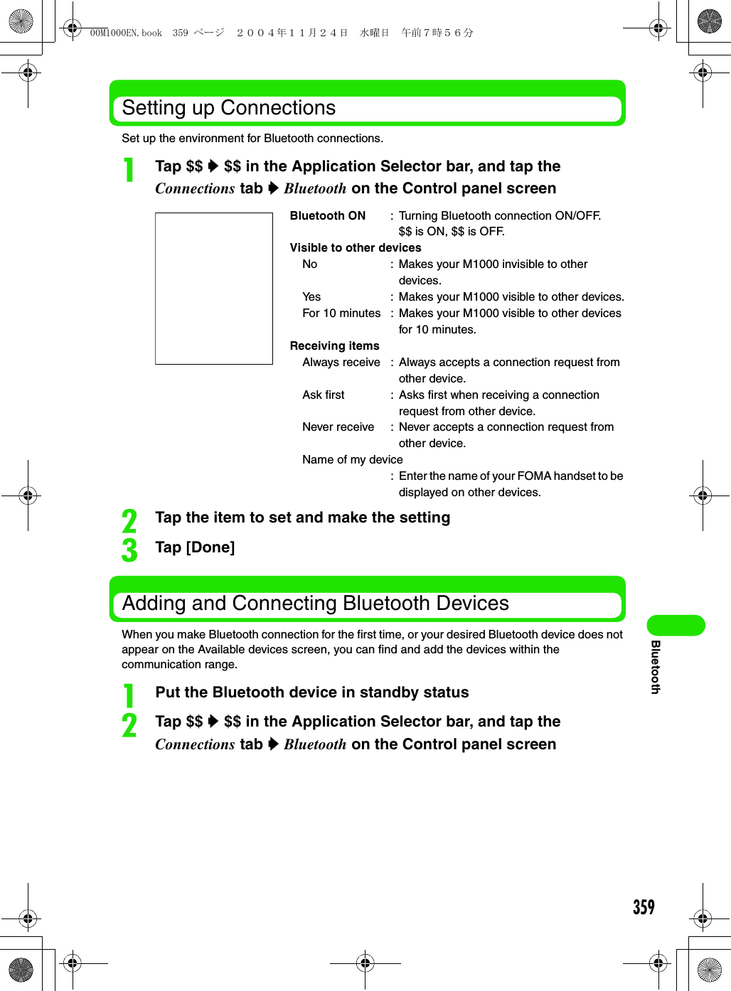 359BluetoothSetting up ConnectionsSet up the environment for Bluetooth connections.aTap $$ y $$ in the Application Selector bar, and tap the Connections tab y Bluetooth on the Control panel screenbTap the item to set and make the settingcTap [Done]Adding and Connecting Bluetooth DevicesWhen you make Bluetooth connection for the first time, or your desired Bluetooth device does not appear on the Available devices screen, you can find and add the devices within the communication range.aPut the Bluetooth device in standby statusbTap $$ y $$ in the Application Selector bar, and tap the Connections tab y Bluetooth on the Control panel screenBluetooth ON : Turning Bluetooth connection ON/OFF.$$ is ON, $$ is OFF.Visible to other devicesNo : Makes your M1000 invisible to other devices.Yes : Makes your M1000 visible to other devices.For 10 minutes : Makes your M1000 visible to other devices for 10 minutes.Receiving itemsAlways receive : Always accepts a connection request from other device.Ask first : Asks first when receiving a connection request from other device.Never receive : Never accepts a connection request from other device.Name of my device: Enter the name of your FOMA handset to be displayed on other devices.00M1000EN.book  359 ページ  ２００４年１１月２４日　水曜日　午前７時５６分