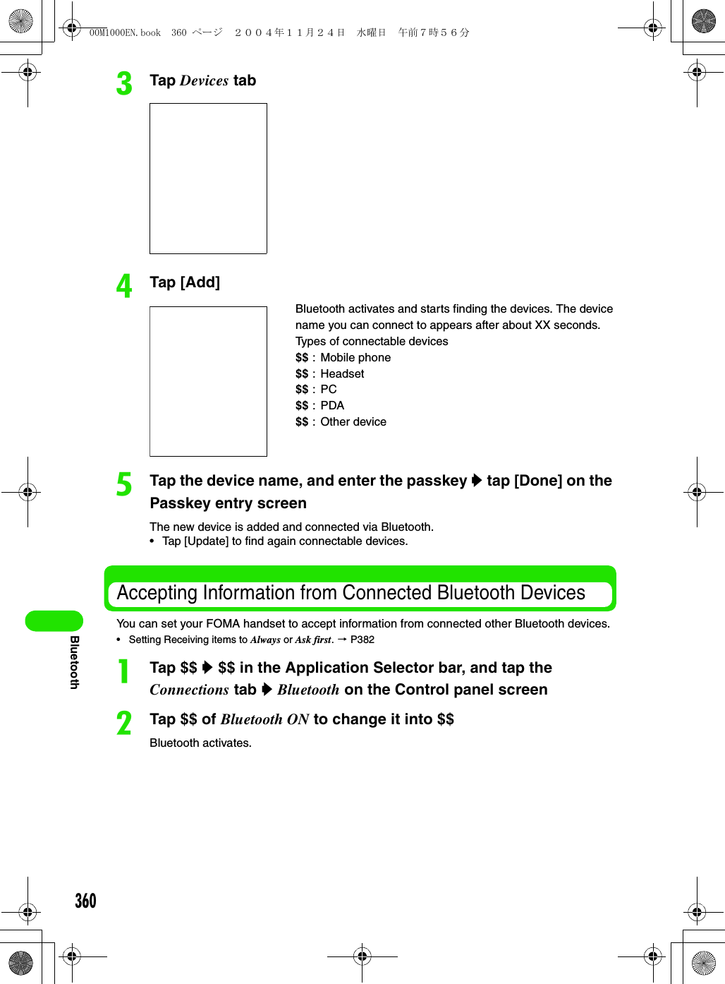 360BluetoothcTap Devices tabdTap [Add]eTap the device name, and enter the passkey y tap [Done] on the Passkey entry screenThe new device is added and connected via Bluetooth.• Tap [Update] to find again connectable devices.Accepting Information from Connected Bluetooth DevicesYou can set your FOMA handset to accept information from connected other Bluetooth devices.• Setting Receiving items to Always or Ask first. 3 P382aTap $$ y $$ in the Application Selector bar, and tap the Connections tab y Bluetooth on the Control panel screenbTap $$ of Bluetooth ON to change it into $$Bluetooth activates.Bluetooth activates and starts finding the devices. The device name you can connect to appears after about XX seconds.Types of connectable devices$$ : Mobile phone$$ : Headset$$ :PC$$ :PDA$$ : Other device00M1000EN.book  360 ページ  ２００４年１１月２４日　水曜日　午前７時５６分
