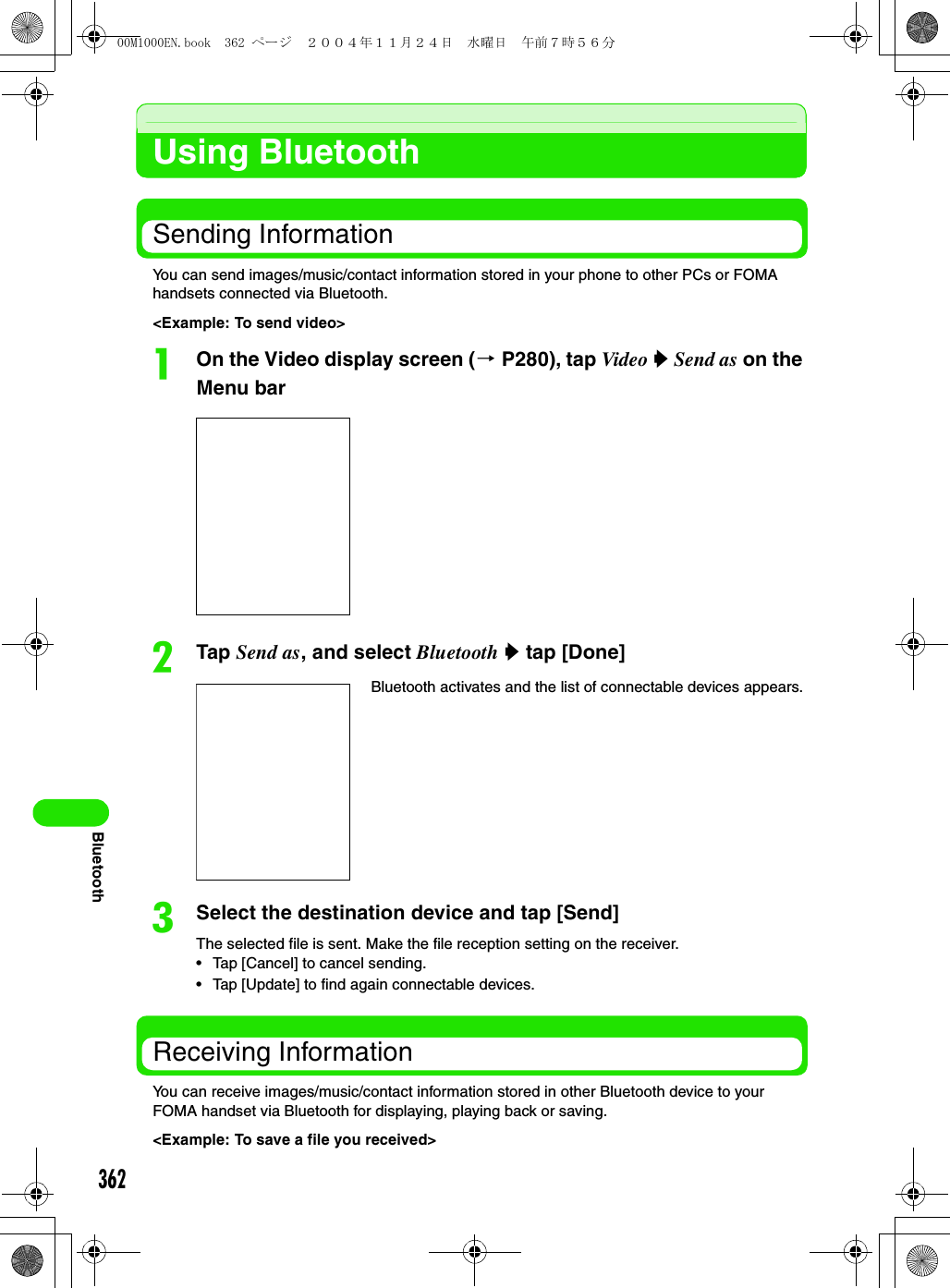 362BluetoothUsing BluetoothSending InformationYou can send images/music/contact information stored in your phone to other PCs or FOMA handsets connected via Bluetooth.&lt;Example: To send video&gt;aOn the Video display screen (3 P280), tap Video y Send as on the Menu barbTap Send as, and select Bluetooth y tap [Done]cSelect the destination device and tap [Send]The selected file is sent. Make the file reception setting on the receiver.• Tap [Cancel] to cancel sending.• Tap [Update] to find again connectable devices.Receiving InformationYou can receive images/music/contact information stored in other Bluetooth device to your FOMA handset via Bluetooth for displaying, playing back or saving.&lt;Example: To save a file you received&gt;Bluetooth activates and the list of connectable devices appears.00M1000EN.book  362 ページ  ２００４年１１月２４日　水曜日　午前７時５６分