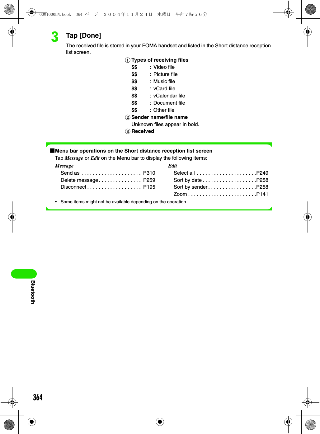 364BluetoothcTap [Done]The received file is stored in your FOMA handset and listed in the Short distance reception list screen.1Menu bar operations on the Short distance reception list screenTap Message or Edit on the Menu bar to display the following items:• Some items might not be available depending on the operation.aTypes of receiving files$$ :Video file$$ : Picture file$$ : Music file$$ : vCard file$$ : vCalendar file$$ : Document file$$ : Other filebSender name/file nameUnknown files appear in bold.cReceivedMessageSend as . . . . . . . . . . . . . . . . . . . . .  P310Delete message . . . . . . . . . . . . . . .  P259Disconnect . . . . . . . . . . . . . . . . . . .  P195EditSelect all  . . . . . . . . . . . . . . . . . . . . .P249Sort by date . . . . . . . . . . . . . . . . . . .P258Sort by sender . . . . . . . . . . . . . . . . .P258Zoom . . . . . . . . . . . . . . . . . . . . . . . .P14100M1000EN.book  364 ページ  ２００４年１１月２４日　水曜日　午前７時５６分