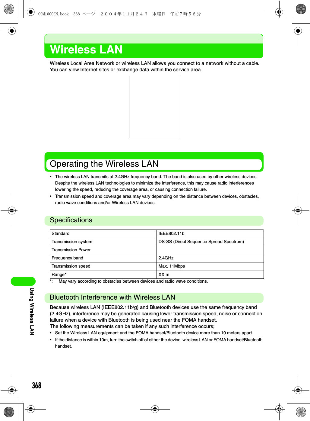 368Using Wireless LANWireless LANWireless Local Area Network or wireless LAN allows you connect to a network without a cable. You can view Internet sites or exchange data within the service area.Operating the Wireless LAN• The wireless LAN transmits at 2.4GHz frequency band. The band is also used by other wireless devices. Despite the wireless LAN technologies to minimize the interference, this may cause radio interferences lowering the speed, reducing the coverage area, or causing connection failure.• Transmission speed and coverage area may vary depending on the distance between devices, obstacles, radio wave conditions and/or Wireless LAN devices.Specifications*: May vary according to obstacles between devices and radio wave conditions.Bluetooth Interference with Wireless LANBecause wireless LAN (IEEE802.11b/g) and Bluetooth devices use the same frequency band (2.4GHz), interference may be generated causing lower transmission speed, noise or connection failure when a device with Bluetooth is being used near the FOMA handset.The following measurements can be taken if any such interference occurs;• Set the Wireless LAN equipment and the FOMA handset/Bluetooth device more than 10 meters apart.• If the distance is within 10m, turn the switch off of either the device, wireless LAN or FOMA handset/Bluetooth handset.Standard IEEE802.11bTransmission system DS-SS (Direct Sequence Spread Spectrum)Transmission PowerFrequency band 2.4GHzTransmission speed Max. 11MbpsRange* XX m00M1000EN.book  368 ページ  ２００４年１１月２４日　水曜日　午前７時５６分