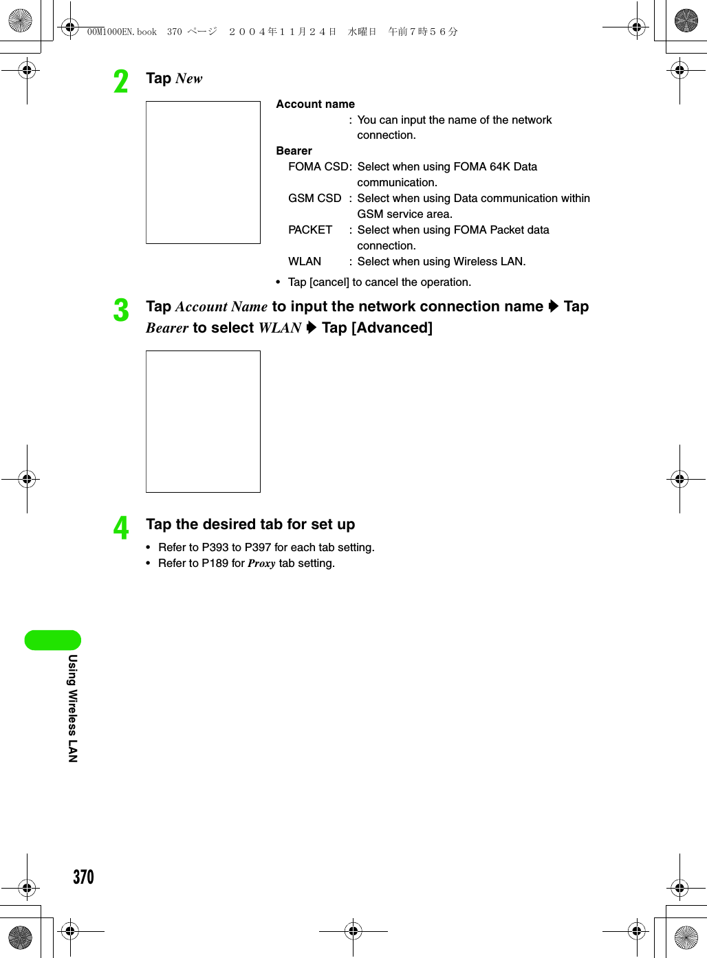 370Using Wireless LANbTap NewcTap Account Name to input the network connection name y Tap Bearer to select WLAN y Tap [Advanced]dTap the desired tab for set up• Refer to P393 to P397 for each tab setting.• Refer to P189 for Proxy tab setting.Account name: You can input the name of the network connection.BearerFOMA CSD: Select when using FOMA 64K Data communication.GSM CSD : Select when using Data communication within GSM service area.PACKET : Select when using FOMA Packet data connection.WLAN : Select when using Wireless LAN.• Tap [cancel] to cancel the operation.00M1000EN.book  370 ページ  ２００４年１１月２４日　水曜日　午前７時５６分