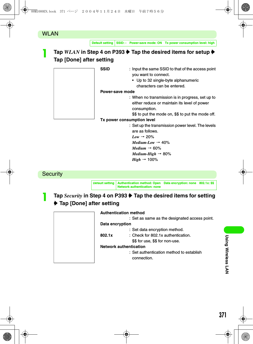 371Using Wireless LANWLANaTap WLAN in Step 4 on P393 y Tap the desired items for setup y Tap [Done] after settingSecurityaTap Security in Step 4 on P393 y Tap the desired items for setting y Tap [Done] after settingDefault setting SSID: - Power-save mode: ON Tx power consumption level: highSSID : Input the same SSID to that of the access point you want to connect.• Up to 32 single-byte alphanumeric characters can be entered.Power-save mode: When no transmission is in progress, set up to either reduce or maintain its level of power consumption.$$ to put the mode on, $$ to put the mode off.Tx power consumption level: Set up the transmission power level. The levels are as follows.Low 3 20%Medium-Low 3 40%Medium 3 60%Medium-High 3 80%High 3 100%Default setting Authentication method: Open Data encryption: none 802.1x: $$Network authentication: noneAuthentication method: Set as same as the designated access point.Data encryption: Set data encryption method.802.1x : Check for 802.1x authentication.$$ for use, $$ for non-use.Network authentication: Set authentication method to establish connection.00M1000EN.book  371 ページ  ２００４年１１月２４日　水曜日　午前７時５６分