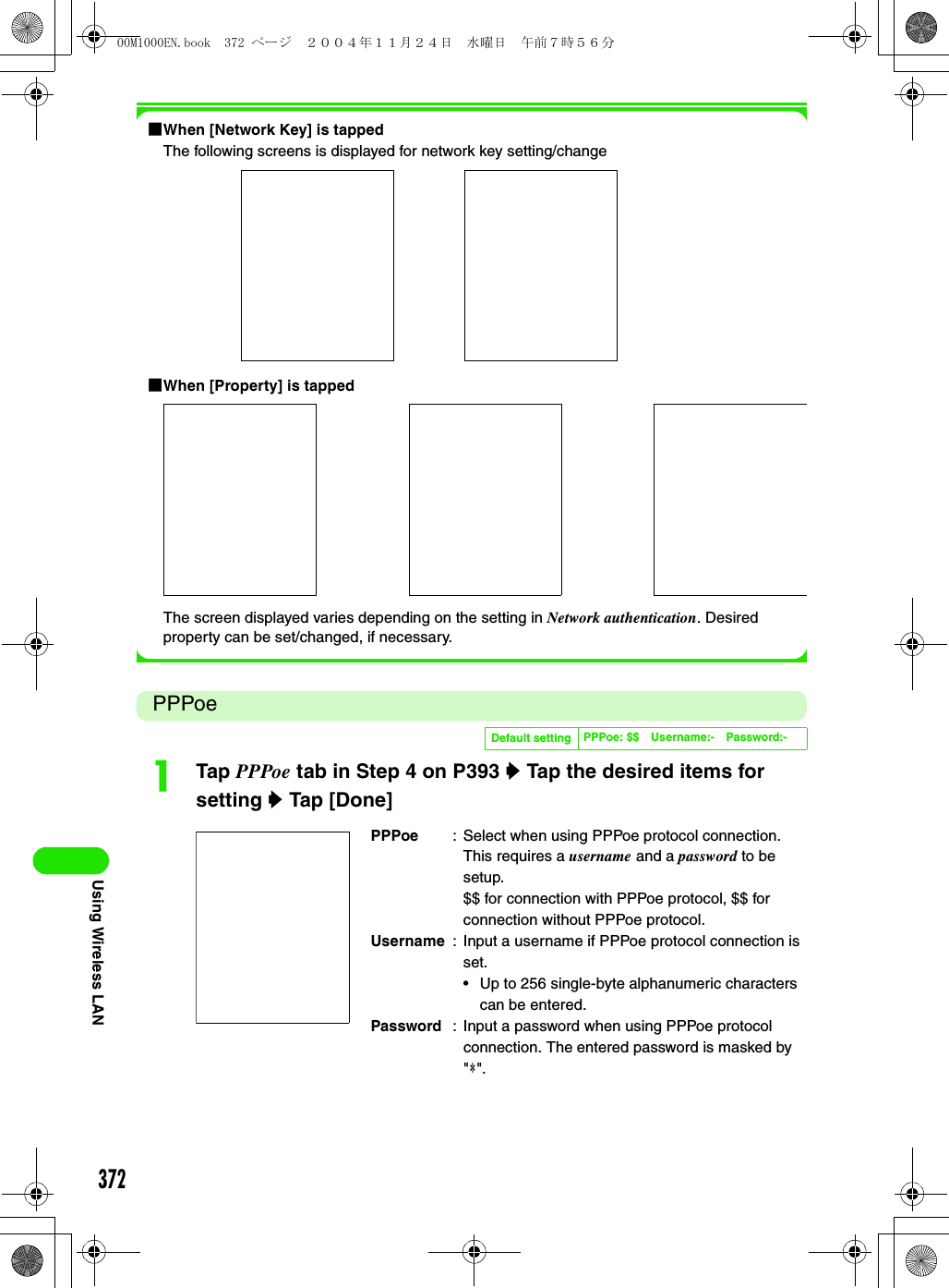 372Using Wireless LAN1When [Network Key] is tappedThe following screens is displayed for network key setting/change1When [Property] is tappedThe screen displayed varies depending on the setting in Network authentication. Desired property can be set/changed, if necessary.PPPoeaTap PPPoe tab in Step 4 on P393 y Tap the desired items for setting y Tap [Done]Default setting PPPoe: $$ Username:- Password:-PPPoe : Select when using PPPoe protocol connection. This requires a username and a password to be setup.$$ for connection with PPPoe protocol, $$ for connection without PPPoe protocol.Username : Input a username if PPPoe protocol connection is set.• Up to 256 single-byte alphanumeric characters can be entered.Password : Input a password when using PPPoe protocol connection. The entered password is masked by &quot;4&quot;.00M1000EN.book  372 ページ  ２００４年１１月２４日　水曜日　午前７時５６分