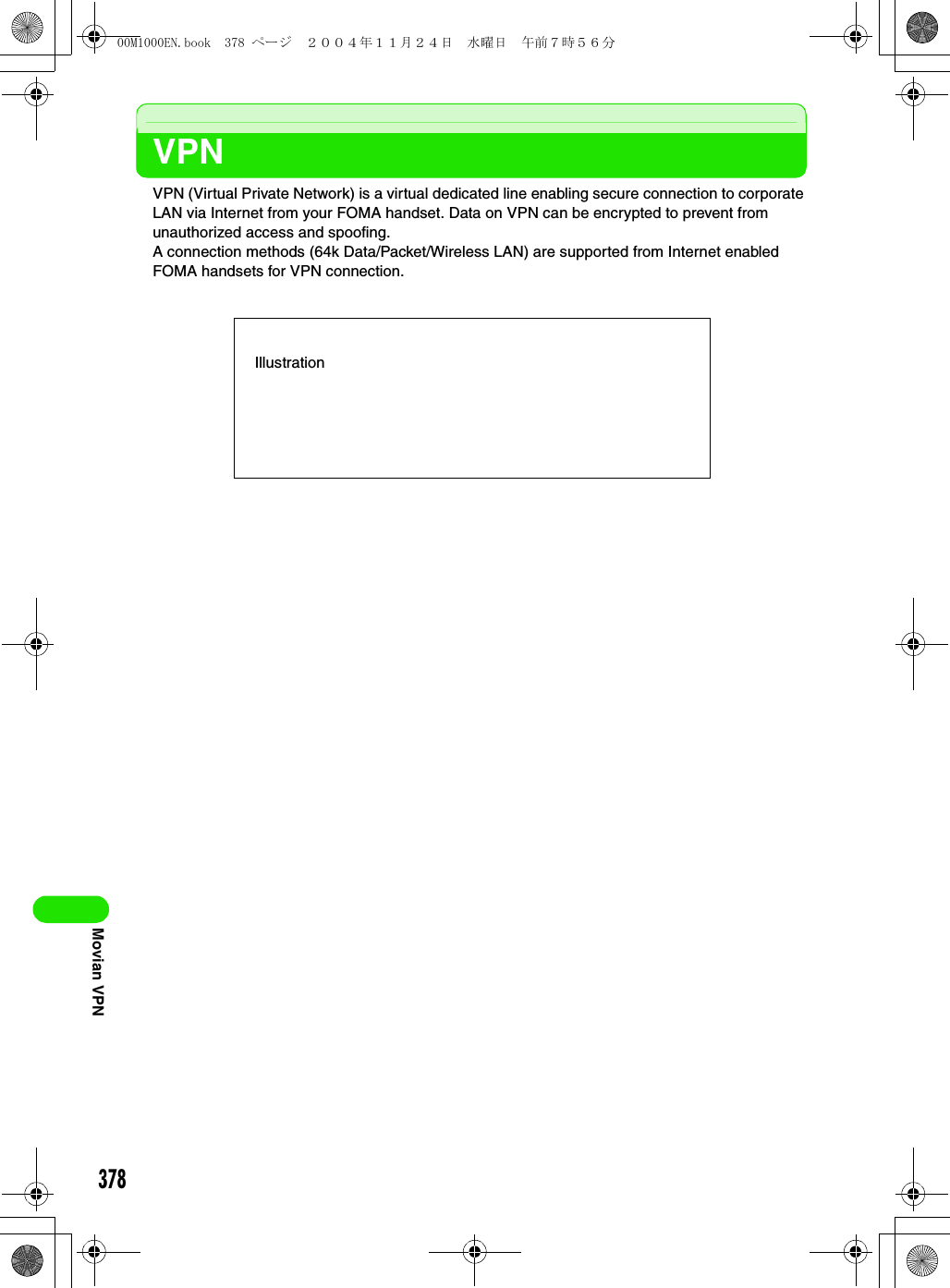 378Movian VPNVPNVPN (Virtual Private Network) is a virtual dedicated line enabling secure connection to corporate LAN via Internet from your FOMA handset. Data on VPN can be encrypted to prevent from unauthorized access and spoofing.A connection methods (64k Data/Packet/Wireless LAN) are supported from Internet enabled FOMA handsets for VPN connection.Illustration00M1000EN.book  378 ページ  ２００４年１１月２４日　水曜日　午前７時５６分