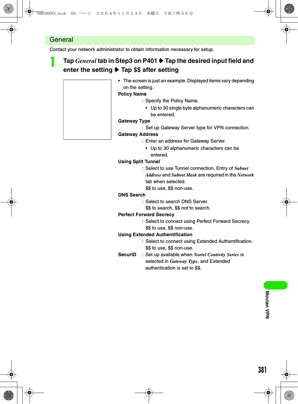 381Movian VPNGeneralContact your network administrator to obtain information necessary for setup.aTap General tab in Step3 on P401 y Tap the desired input field and enter the setting y Tap $$ after setting• The screen is just an example. Displayed items vary depending on the setting.Policy Name: Specify the Policy Name.• Up to 30 single byte alphanumeric characters can be entered.Gateway Type: Set up Gateway Server type for VPN connection.Gateway Address: Enter an address for Gateway Server.• Up to 30 alphanumeric characters can be entered.Using Split Tunnel: Select to use Tunnel connection. Entry of Subnet Address and Subnet Mask are required in the Network tab when selected.$$ to use, $$ non-use.DNS Search: Select to search DNS Server.$$ to search, $$ not to search.Perfect Forward Secrecy: Select to connect using Perfect Forward Secrecy.$$ to use, $$ non-use.Using Extended Authentification: Select to connect using Extended Authentification.$$ to use, $$ non-use.SecurID : Set up available when Nortel Contivity Series is selected in Gateway Type, and Extended authentication is set to $$.00M1000EN.book  381 ページ  ２００４年１１月２４日　水曜日　午前７時５６分