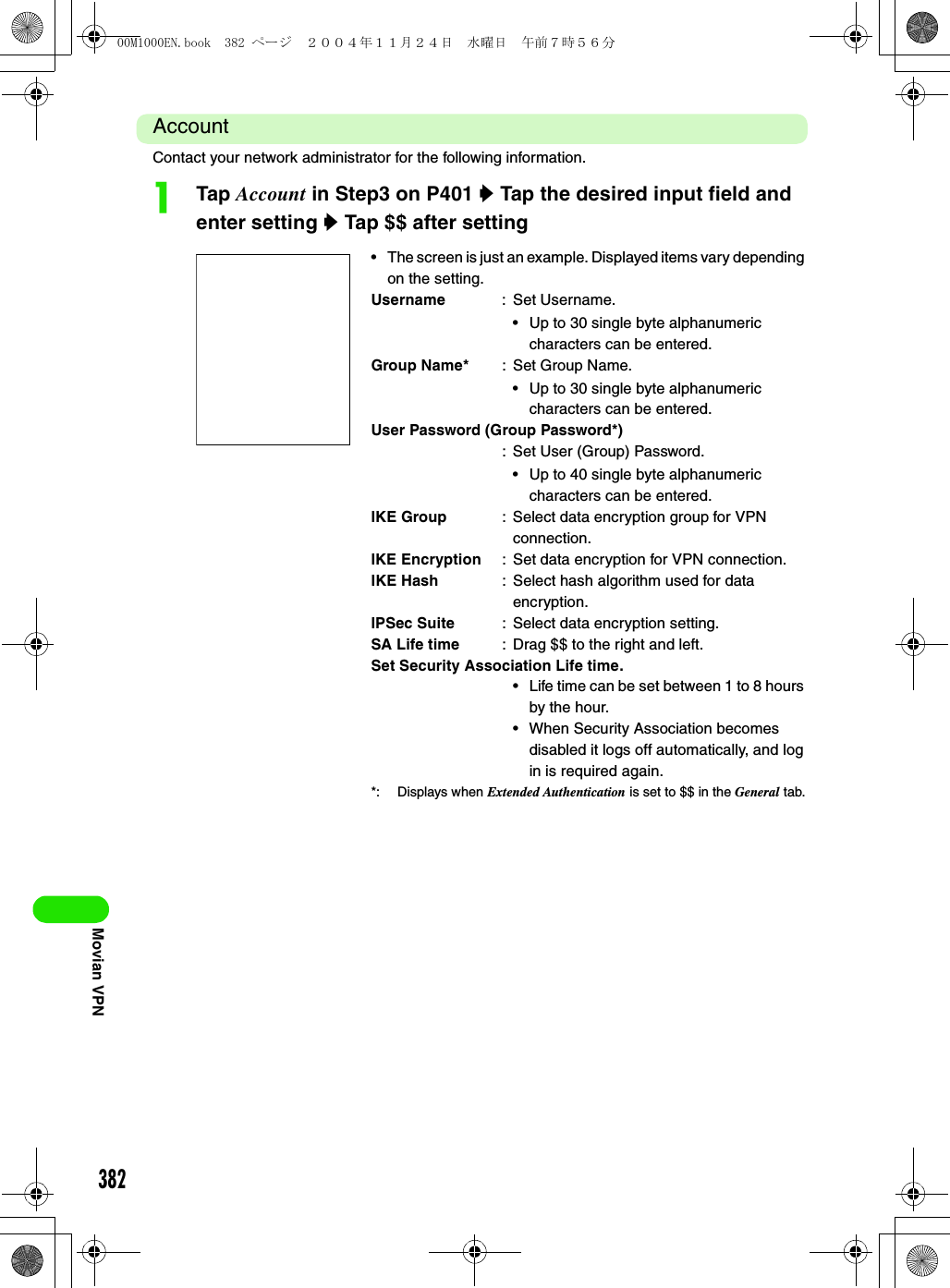 382Movian VPNAccountContact your network administrator for the following information.aTap Account in Step3 on P401 y Tap the desired input field and enter setting y Tap $$ after setting• The screen is just an example. Displayed items vary depending on the setting.Username : Set Username.• Up to 30 single byte alphanumeric characters can be entered.Group Name* : Set Group Name.• Up to 30 single byte alphanumeric characters can be entered.User Password (Group Password*): Set User (Group) Password.• Up to 40 single byte alphanumeric characters can be entered.IKE Group : Select data encryption group for VPN connection.IKE Encryption : Set data encryption for VPN connection.IKE Hash : Select hash algorithm used for data encryption.IPSec Suite : Select data encryption setting.SA Life time : Drag $$ to the right and left.Set Security Association Life time.• Life time can be set between 1 to 8 hours by the hour.• When Security Association becomes disabled it logs off automatically, and log in is required again.*: Displays when Extended Authentication is set to $$ in the General tab.00M1000EN.book  382 ページ  ２００４年１１月２４日　水曜日　午前７時５６分