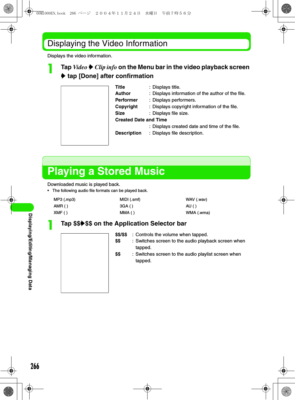 266Displaying/Editing/Managing DataDisplaying the Video InformationDisplays the video information.aTap Video y Clip info on the Menu bar in the video playback screen y tap [Done] after confirmationPlaying a Stored MusicDownloaded music is played back.• The following audio file formats can be played back.aTap $$y$$ on the Application Selector barTitle : Displays title.Author : Displays information of the author of the file.Performer : Displays performers.Copyright : Displays copyright information of the file.Size : Displays file size.Created Date and Time: Displays created date and time of the file.Description : Displays file description.MP3 (.mp3) MIDI (.smf) WAV (.wav)AMR ( ) 3GA ( ) AU ( )XMF ( ) MMA ( ) WMA (.wma)$$/$$ : Controls the volume when tapped.$$ : Switches screen to the audio playback screen when tapped.$$ : Switches screen to the audio playlist screen when tapped.00M1000EN.book  266 ページ  ２００４年１１月２４日　水曜日　午前７時５６分