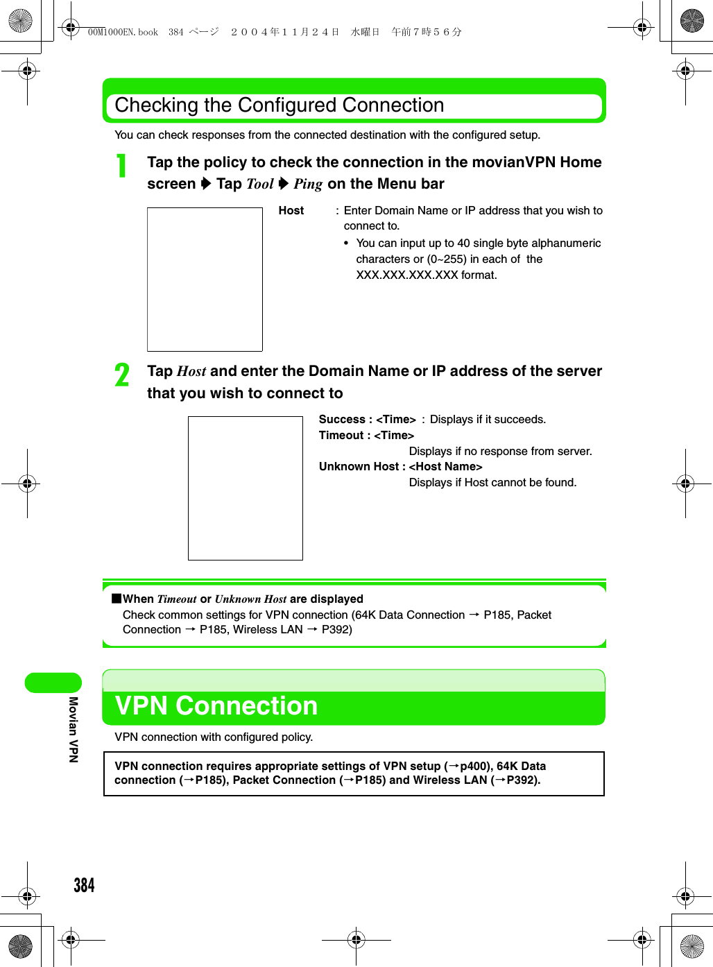 384Movian VPNChecking the Configured ConnectionYou can check responses from the connected destination with the configured setup.aTap the policy to check the connection in the movianVPN Home screen y Tap Tool y Ping on the Menu barbTap Host and enter the Domain Name or IP address of the server that you wish to connect to1When Timeout or Unknown Host are displayedCheck common settings for VPN connection (64K Data Connection 3 P185, Packet Connection 3 P185, Wireless LAN 3 P392)VPN ConnectionVPN connection with configured policy.Host : Enter Domain Name or IP address that you wish to connect to.• You can input up to 40 single byte alphanumeric characters or (0~255) in each of  the XXX.XXX.XXX.XXX format.Success : &lt;Time&gt; : Displays if it succeeds.Timeout : &lt;Time&gt;Displays if no response from server.Unknown Host : &lt;Host Name&gt;Displays if Host cannot be found.VPN connection requires appropriate settings of VPN setup (3p400), 64K Data connection (3P185), Packet Connection (3P185) and Wireless LAN (3P392).00M1000EN.book  384 ページ  ２００４年１１月２４日　水曜日　午前７時５６分