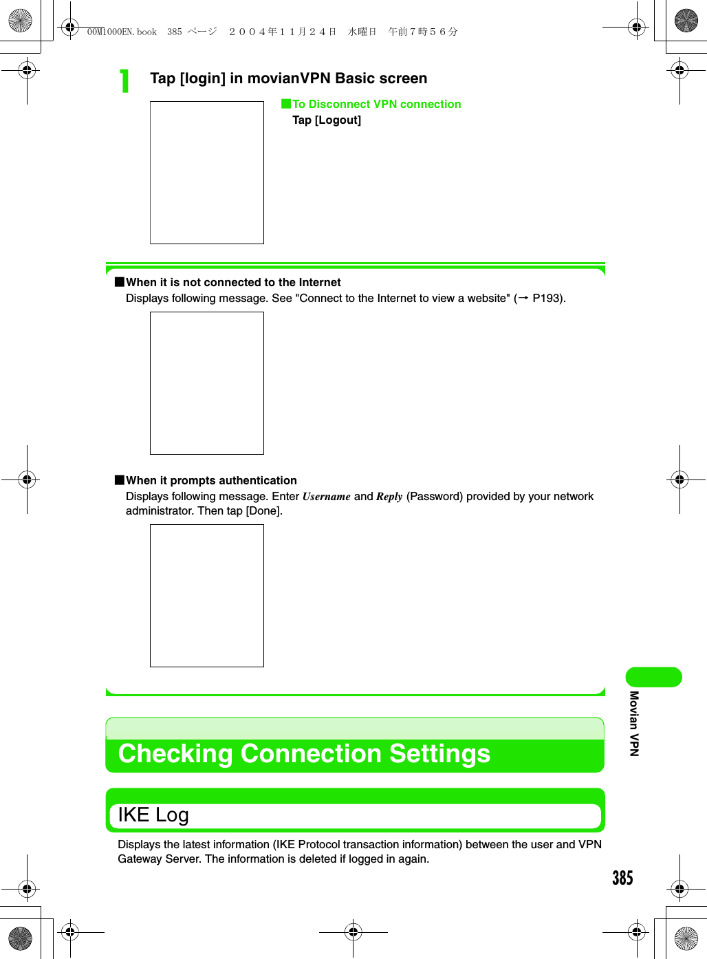 385Movian VPNaTap [login] in movianVPN Basic screen1When it is not connected to the InternetDisplays following message. See &quot;Connect to the Internet to view a website&quot; (3 P193).1When it prompts authenticationDisplays following message. Enter Username and Reply (Password) provided by your network administrator. Then tap [Done].Checking Connection SettingsIKE LogDisplays the latest information (IKE Protocol transaction information) between the user and VPN Gateway Server. The information is deleted if logged in again.1To Disconnect VPN connectionTap [Logout]00M1000EN.book  385 ページ  ２００４年１１月２４日　水曜日　午前７時５６分