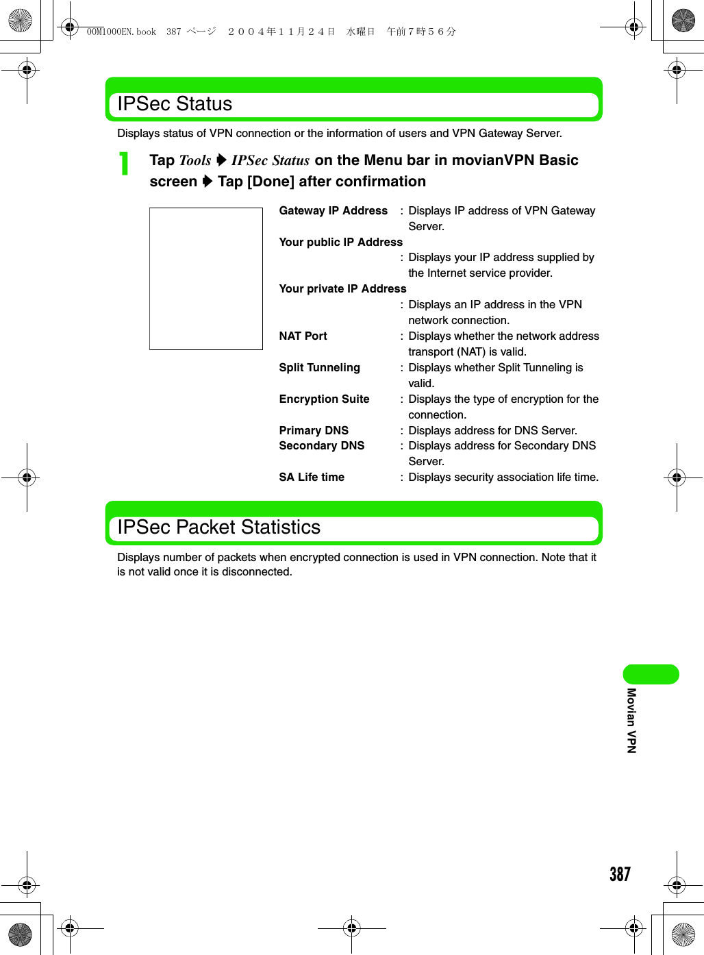 387Movian VPNIPSec StatusDisplays status of VPN connection or the information of users and VPN Gateway Server.aTap Tool s y IPSec Status on the Menu bar in movianVPN Basic screen y Tap [Done] after confirmationIPSec Packet StatisticsDisplays number of packets when encrypted connection is used in VPN connection. Note that it is not valid once it is disconnected.Gateway IP Address : Displays IP address of VPN Gateway Server.Your public IP Address: Displays your IP address supplied by the Internet service provider.Your private IP Address: Displays an IP address in the VPN network connection.NAT Port : Displays whether the network address transport (NAT) is valid.Split Tunneling : Displays whether Split Tunneling is valid.Encryption Suite : Displays the type of encryption for the connection.Primary DNS : Displays address for DNS Server.Secondary DNS : Displays address for Secondary DNS Server.SA Life time : Displays security association life time.00M1000EN.book  387 ページ  ２００４年１１月２４日　水曜日　午前７時５６分