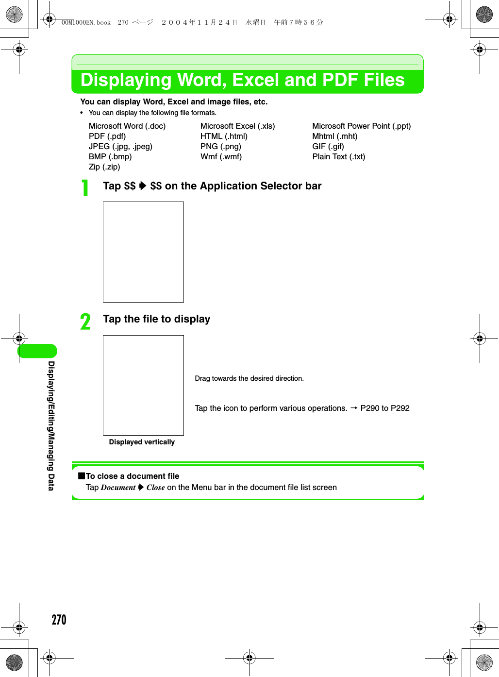 270Displaying/Editing/Managing DataDisplaying Word, Excel and PDF FilesYou can display Word, Excel and image files, etc.• You can display the following file formats.aTap $$ y $$ on the Application Selector barbTap the file to display1To close a document fileTap Document y Close on the Menu bar in the document file list screenMicrosoft Word (.doc) Microsoft Excel (.xls) Microsoft Power Point (.ppt)PDF (.pdf) HTML (.html) Mhtml (.mht)JPEG (.jpg, .jpeg) PNG (.png) GIF (.gif)BMP (.bmp) Wmf (.wmf) Plain Text (.txt)Zip (.zip)Drag towards the desired direction.Tap the icon to perform various operations. 3 P290 to P292Displayed vertically00M1000EN.book  270 ページ  ２００４年１１月２４日　水曜日　午前７時５６分