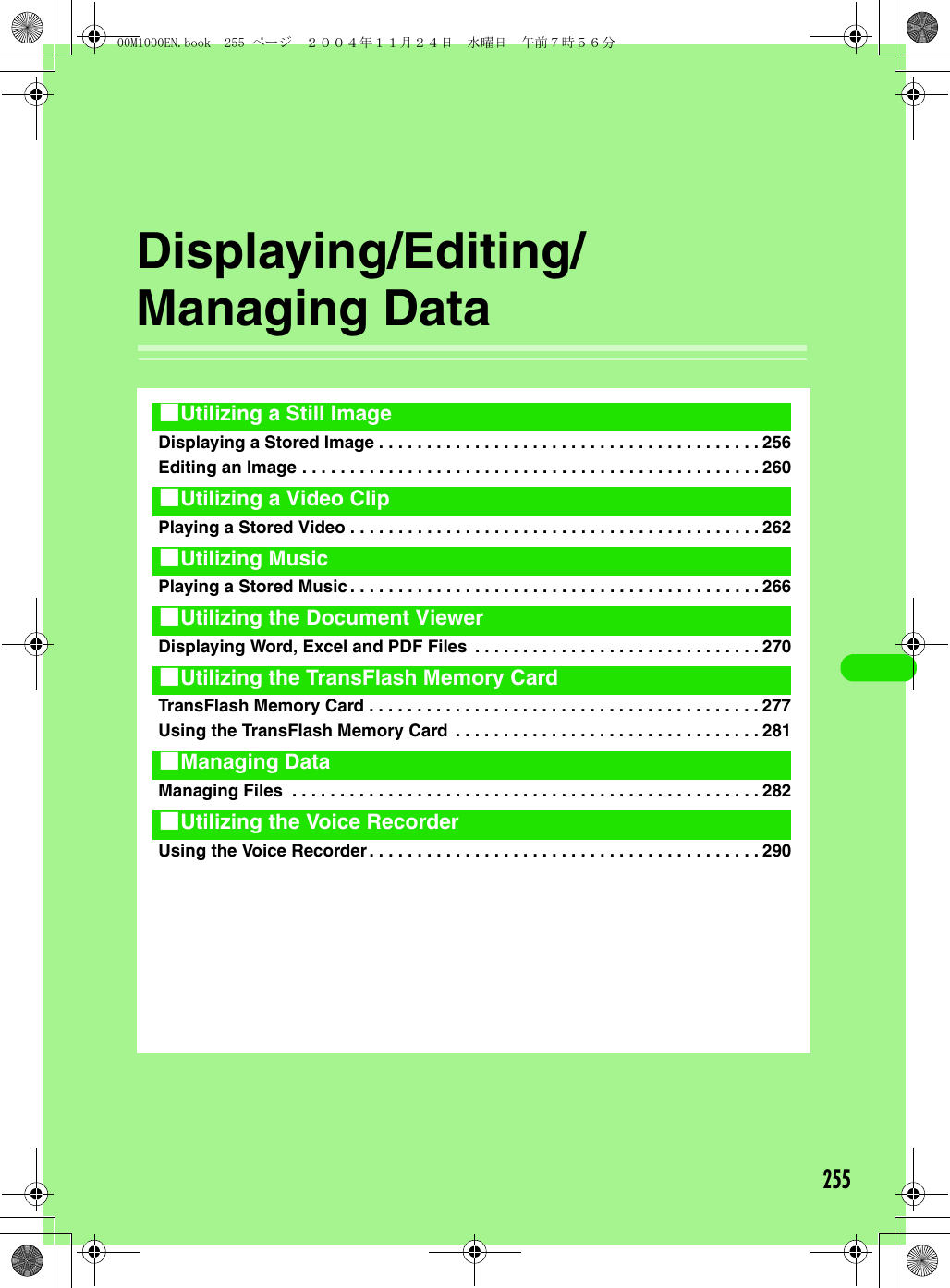 255Displaying/Editing/Managing DataDisplaying a Stored Image . . . . . . . . . . . . . . . . . . . . . . . . . . . . . . . . . . . . . . . . 256Editing an Image . . . . . . . . . . . . . . . . . . . . . . . . . . . . . . . . . . . . . . . . . . . . . . . . 260Playing a Stored Video . . . . . . . . . . . . . . . . . . . . . . . . . . . . . . . . . . . . . . . . . . . 262Playing a Stored Music. . . . . . . . . . . . . . . . . . . . . . . . . . . . . . . . . . . . . . . . . . . 266Displaying Word, Excel and PDF Files  . . . . . . . . . . . . . . . . . . . . . . . . . . . . . . 270TransFlash Memory Card . . . . . . . . . . . . . . . . . . . . . . . . . . . . . . . . . . . . . . . . . 277Using the TransFlash Memory Card  . . . . . . . . . . . . . . . . . . . . . . . . . . . . . . . . 281Managing Files  . . . . . . . . . . . . . . . . . . . . . . . . . . . . . . . . . . . . . . . . . . . . . . . . . 282Using the Voice Recorder. . . . . . . . . . . . . . . . . . . . . . . . . . . . . . . . . . . . . . . . . 2901Utilizing a Still Image1Utilizing a Video Clip1Utilizing Music1Utilizing the Document Viewer1Utilizing the TransFlash Memory Card1Managing Data1Utilizing the Voice Recorder00M1000EN.book  255 ページ  ２００４年１１月２４日　水曜日　午前７時５６分