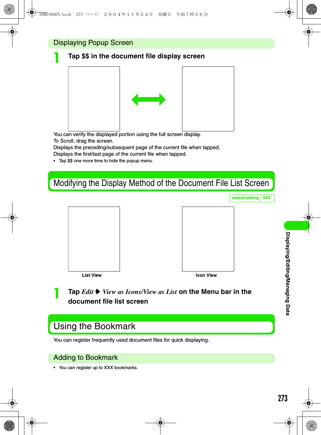 273Displaying/Editing/Managing DataDisplaying Popup ScreenaTap $$ in the document file display screenYou can verify the displayed portion using the full screen display.To Scroll, drag the screen.Displays the preceding/subsequent page of the current file when tapped.Displays the first/last page of the current file when tapped.• Tap $$ one more time to hide the popup menu.Modifying the Display Method of the Document File List ScreenaTap Edit y View as Icons/View as List on the Menu bar in the document file list screenUsing the BookmarkYou can register frequently used document files for quick displaying.Adding to Bookmark• You can register up to XXX bookmarks.Default setting XXXList View Icon View00M1000EN.book  273 ページ  ２００４年１１月２４日　水曜日　午前７時５６分