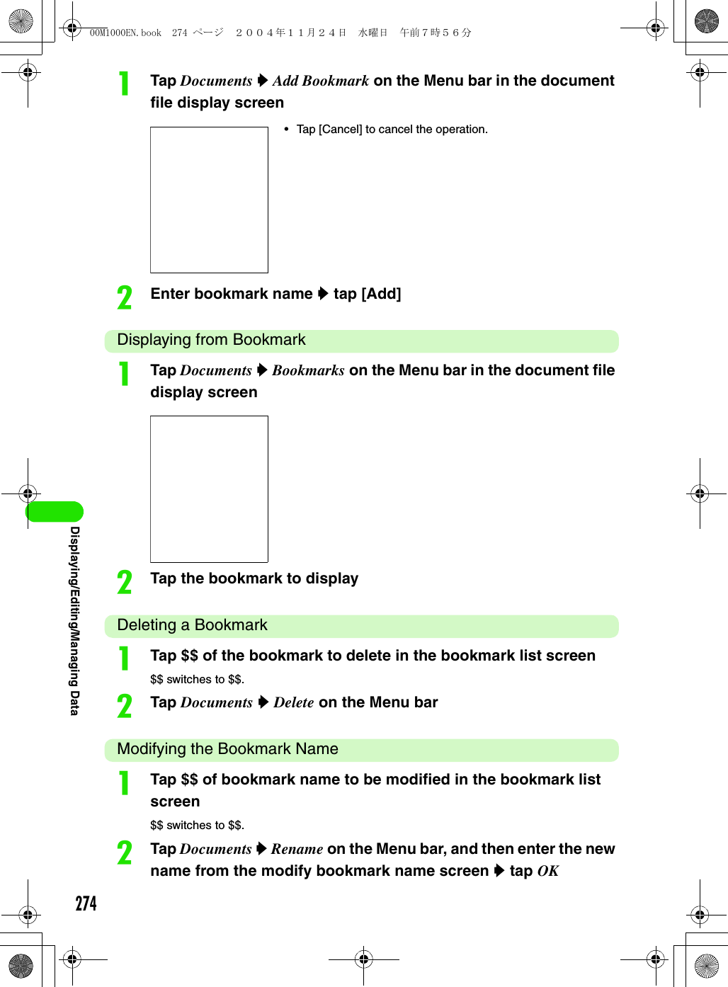 274Displaying/Editing/Managing DataaTap Documents y Add Bookmark on the Menu bar in the document file display screenbEnter bookmark name y tap [Add]Displaying from BookmarkaTap Documents y Bookmarks on the Menu bar in the document file display screenbTap the bookmark to displayDeleting a BookmarkaTap $$ of the bookmark to delete in the bookmark list screen$$ switches to $$.bTap Documents y Delete on the Menu barModifying the Bookmark NameaTap $$ of bookmark name to be modified in the bookmark list screen$$ switches to $$.bTap Documents y Rename on the Menu bar, and then enter the new name from the modify bookmark name screen y tap OK• Tap [Cancel] to cancel the operation.00M1000EN.book  274 ページ  ２００４年１１月２４日　水曜日　午前７時５６分