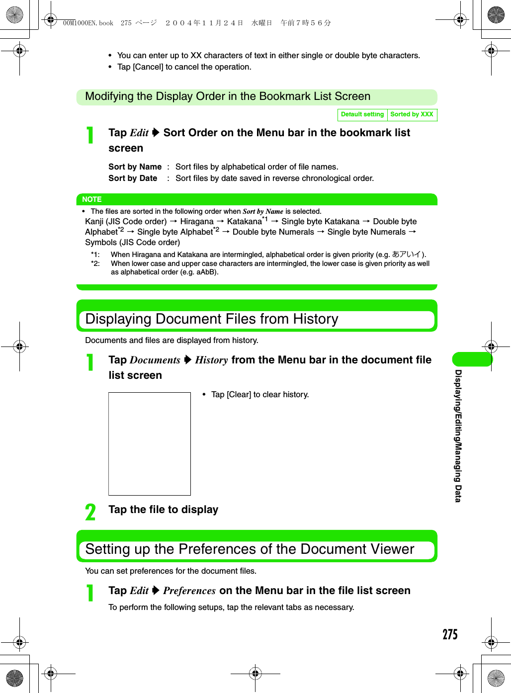 275Displaying/Editing/Managing Data• You can enter up to XX characters of text in either single or double byte characters.• Tap [Cancel] to cancel the operation.Modifying the Display Order in the Bookmark List ScreenaTap Edit y Sort Order on the Menu bar in the bookmark list screenNOTE• The files are sorted in the following order when Sort by Name is selected.Kanji (JIS Code order) 3 Hiragana 3 Katakana*1 3 Single byte Katakana 3 Double byte Alphabet*2 3 Single byte Alphabet*2 3 Double byte Numerals 3 Single byte Numerals 3 Symbols (JIS Code order)Displaying Document Files from HistoryDocuments and files are displayed from history.aTap Documents y History from the Menu bar in the document file list screenbTap the file to displaySetting up the Preferences of the Document ViewerYou can set preferences for the document files.aTap Edit y Preferences on the Menu bar in the file list screenTo perform the following setups, tap the relevant tabs as necessary.Default setting Sorted by XXXSort by Name :  Sort files by alphabetical order of file names.Sort by Date :  Sort files by date saved in reverse chronological order.*1: When Hiragana and Katakana are intermingled, alphabetical order is given priority (e.g. あアいイ).*2: When lower case and upper case characters are intermingled, the lower case is given priority as well as alphabetical order (e.g. aAbB).• Tap [Clear] to clear history.00M1000EN.book  275 ページ  ２００４年１１月２４日　水曜日　午前７時５６分