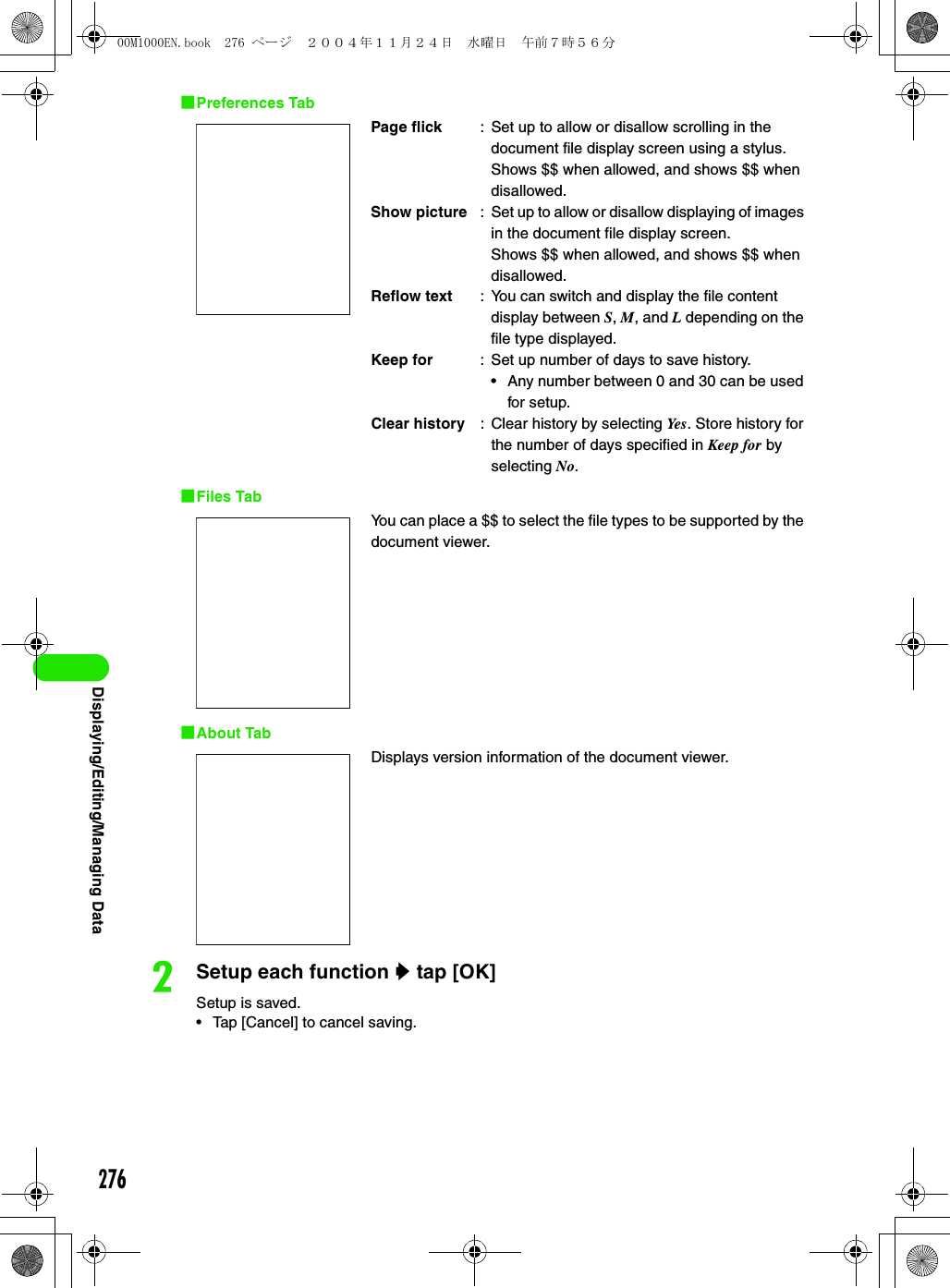 276Displaying/Editing/Managing Data1Preferences Tab1Files Tab1About TabbSetup each function y tap [OK]Setup is saved.• Tap [Cancel] to cancel saving.Page flick : Set up to allow or disallow scrolling in the document file display screen using a stylus.Shows $$ when allowed, and shows $$ when disallowed.Show picture : Set up to allow or disallow displaying of images in the document file display screen.Shows $$ when allowed, and shows $$ when disallowed.Reflow text : You can switch and display the file content display between S, M, and L depending on the file type displayed.Keep for : Set up number of days to save history.• Any number between 0 and 30 can be used for setup.Clear history : Clear history by selecting Ye s . Store history for the number of days specified in Keep for by selecting No.You can place a $$ to select the file types to be supported by the document viewer.Displays version information of the document viewer.00M1000EN.book  276 ページ  ２００４年１１月２４日　水曜日　午前７時５６分