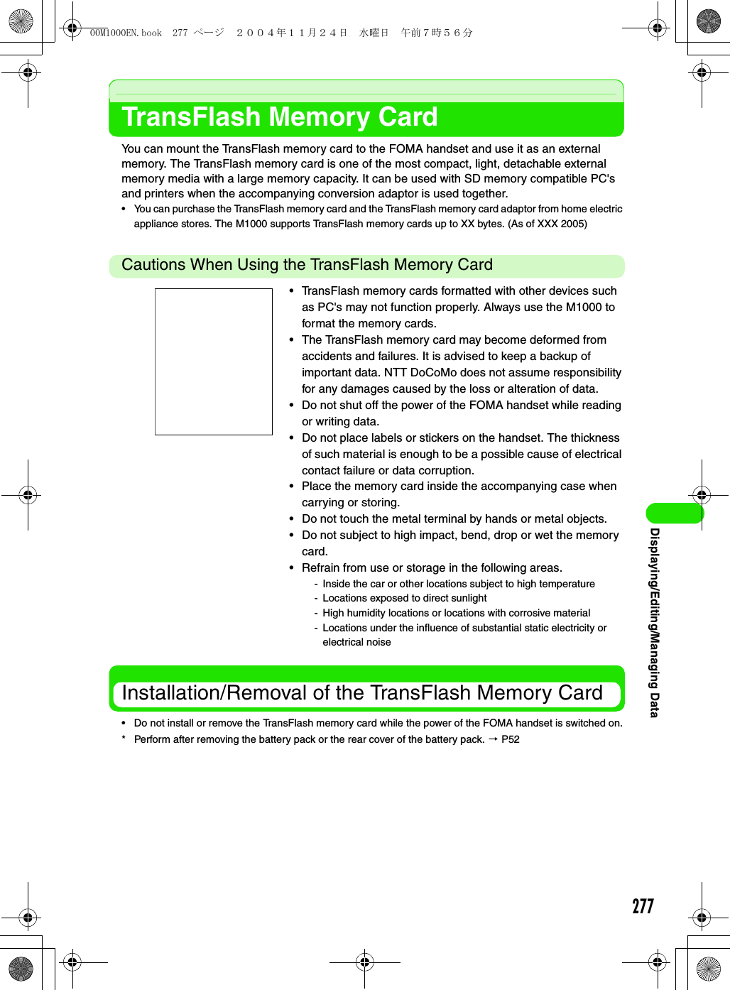 277Displaying/Editing/Managing DataTransFlash Memory CardYou can mount the TransFlash memory card to the FOMA handset and use it as an external memory. The TransFlash memory card is one of the most compact, light, detachable external memory media with a large memory capacity. It can be used with SD memory compatible PC&apos;s and printers when the accompanying conversion adaptor is used together.• You can purchase the TransFlash memory card and the TransFlash memory card adaptor from home electric appliance stores. The M1000 supports TransFlash memory cards up to XX bytes. (As of XXX 2005)Cautions When Using the TransFlash Memory CardInstallation/Removal of the TransFlash Memory Card• Do not install or remove the TransFlash memory card while the power of the FOMA handset is switched on.* Perform after removing the battery pack or the rear cover of the battery pack. 3 P52• TransFlash memory cards formatted with other devices such as PC&apos;s may not function properly. Always use the M1000 to format the memory cards.• The TransFlash memory card may become deformed from accidents and failures. It is advised to keep a backup of important data. NTT DoCoMo does not assume responsibility for any damages caused by the loss or alteration of data.• Do not shut off the power of the FOMA handset while reading or writing data.• Do not place labels or stickers on the handset. The thickness of such material is enough to be a possible cause of electrical contact failure or data corruption.• Place the memory card inside the accompanying case when carrying or storing.• Do not touch the metal terminal by hands or metal objects.• Do not subject to high impact, bend, drop or wet the memory card.• Refrain from use or storage in the following areas.- Inside the car or other locations subject to high temperature- Locations exposed to direct sunlight- High humidity locations or locations with corrosive material- Locations under the influence of substantial static electricity or electrical noise00M1000EN.book  277 ページ  ２００４年１１月２４日　水曜日　午前７時５６分