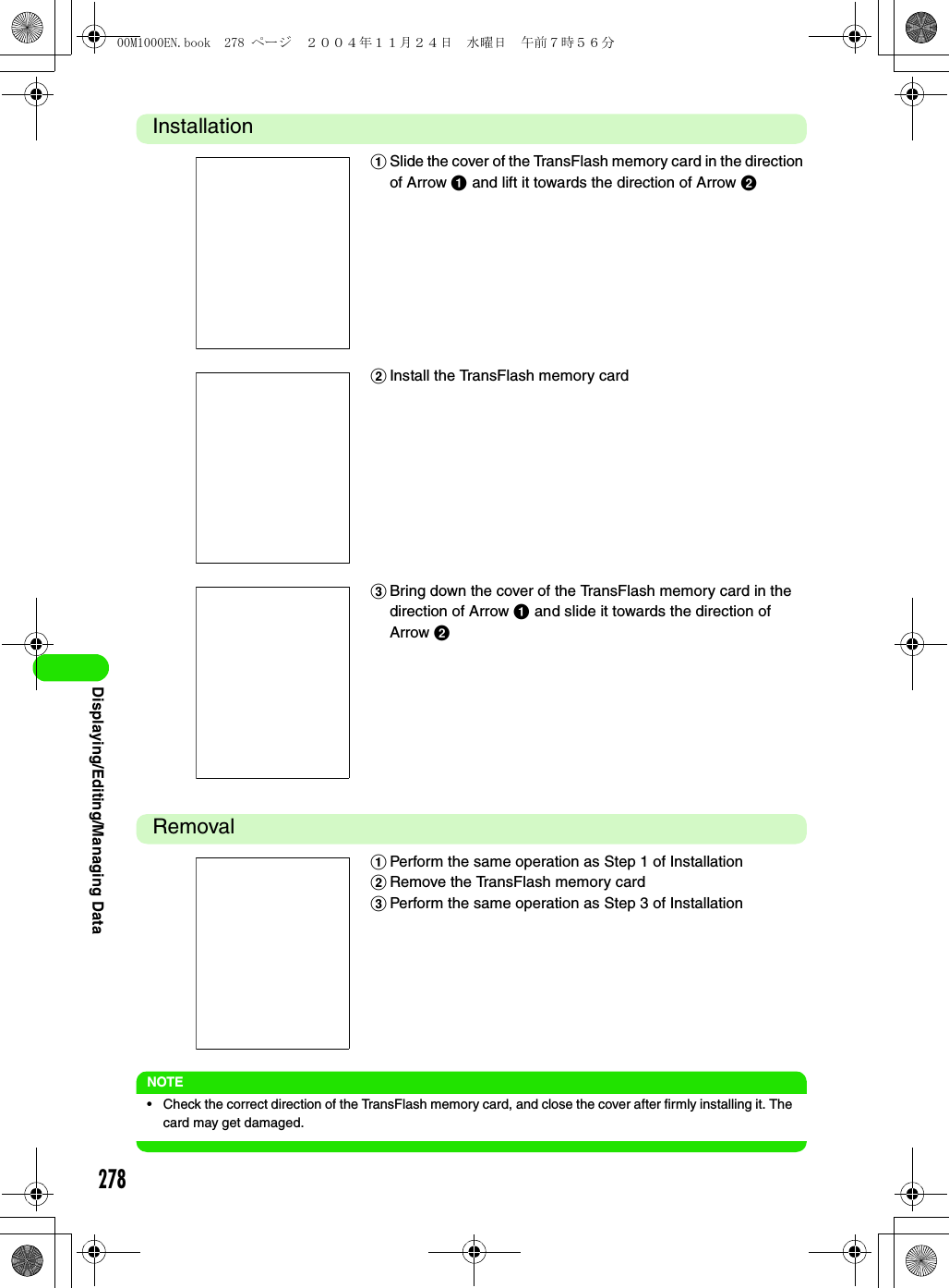 278Displaying/Editing/Managing DataInstallationRemovalNOTE• Check the correct direction of the TransFlash memory card, and close the cover after firmly installing it. The card may get damaged.aSlide the cover of the TransFlash memory card in the direction of Arrow a and lift it towards the direction of Arrow bbInstall the TransFlash memory cardcBring down the cover of the TransFlash memory card in the direction of Arrow a and slide it towards the direction of Arrow baPerform the same operation as Step 1 of InstallationbRemove the TransFlash memory cardcPerform the same operation as Step 3 of Installation00M1000EN.book  278 ページ  ２００４年１１月２４日　水曜日　午前７時５６分