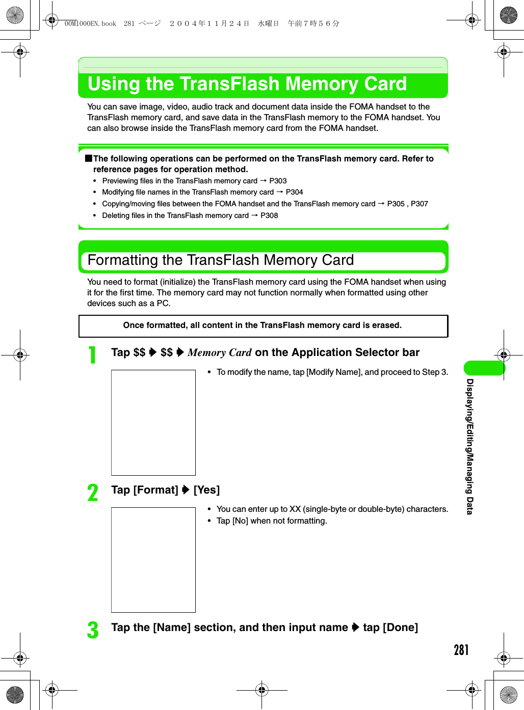 281Displaying/Editing/Managing DataUsing the TransFlash Memory CardYou can save image, video, audio track and document data inside the FOMA handset to the TransFlash memory card, and save data in the TransFlash memory to the FOMA handset. You can also browse inside the TransFlash memory card from the FOMA handset.1The following operations can be performed on the TransFlash memory card. Refer to reference pages for operation method.• Previewing files in the TransFlash memory card 3 P303• Modifying file names in the TransFlash memory card 3 P304• Copying/moving files between the FOMA handset and the TransFlash memory card 3 P305 , P307• Deleting files in the TransFlash memory card 3 P308Formatting the TransFlash Memory CardYou need to format (initialize) the TransFlash memory card using the FOMA handset when using it for the first time. The memory card may not function normally when formatted using other devices such as a PC.aTap $$ y $$ y Memory Card on the Application Selector barbTap [Format] y [Yes] cTap the [Name] section, and then input name y tap [Done]• To modify the name, tap [Modify Name], and proceed to Step 3.• You can enter up to XX (single-byte or double-byte) characters.• Tap [No] when not formatting.Once formatted, all content in the TransFlash memory card is erased.00M1000EN.book  281 ページ  ２００４年１１月２４日　水曜日　午前７時５６分