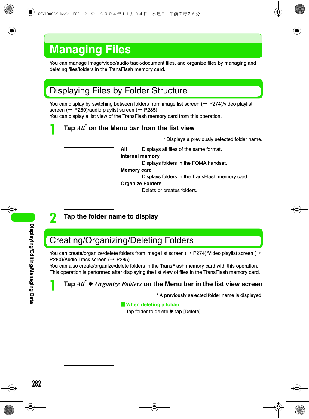 282Displaying/Editing/Managing DataManaging FilesYou can manage image/video/audio track/document files, and organize files by managing and deleting files/folders in the TransFlash memory card.Displaying Files by Folder StructureYou can display by switching between folders from image list screen (3 P274)/video playlist screen (3 P280)/audio playlist screen (3 P285).You can display a list view of the TransFlash memory card from this operation.aTap All* on the Menu bar from the list viewbTap the folder name to displayCreating/Organizing/Deleting FoldersYou can create/organize/delete folders from image list screen (3 P274)/Video playlist screen (3 P280)/Audio Track screen (3 P285).You can also create/organize/delete folders in the TransFlash memory card with this operation. This operation is performed after displaying the list view of files in the TransFlash memory card.aTap All* y Organize Folders on the Menu bar in the list view screen* Displays a previously selected folder name.* A previously selected folder name is displayed.1When deleting a folderTap folder to delete y tap [Delete]All : Displays all files of the same format.Internal memory: Displays folders in the FOMA handset.Memory card: Displays folders in the TransFlash memory card.Organize Folders: Delets or creates folders.00M1000EN.book  282 ページ  ２００４年１１月２４日　水曜日　午前７時５６分