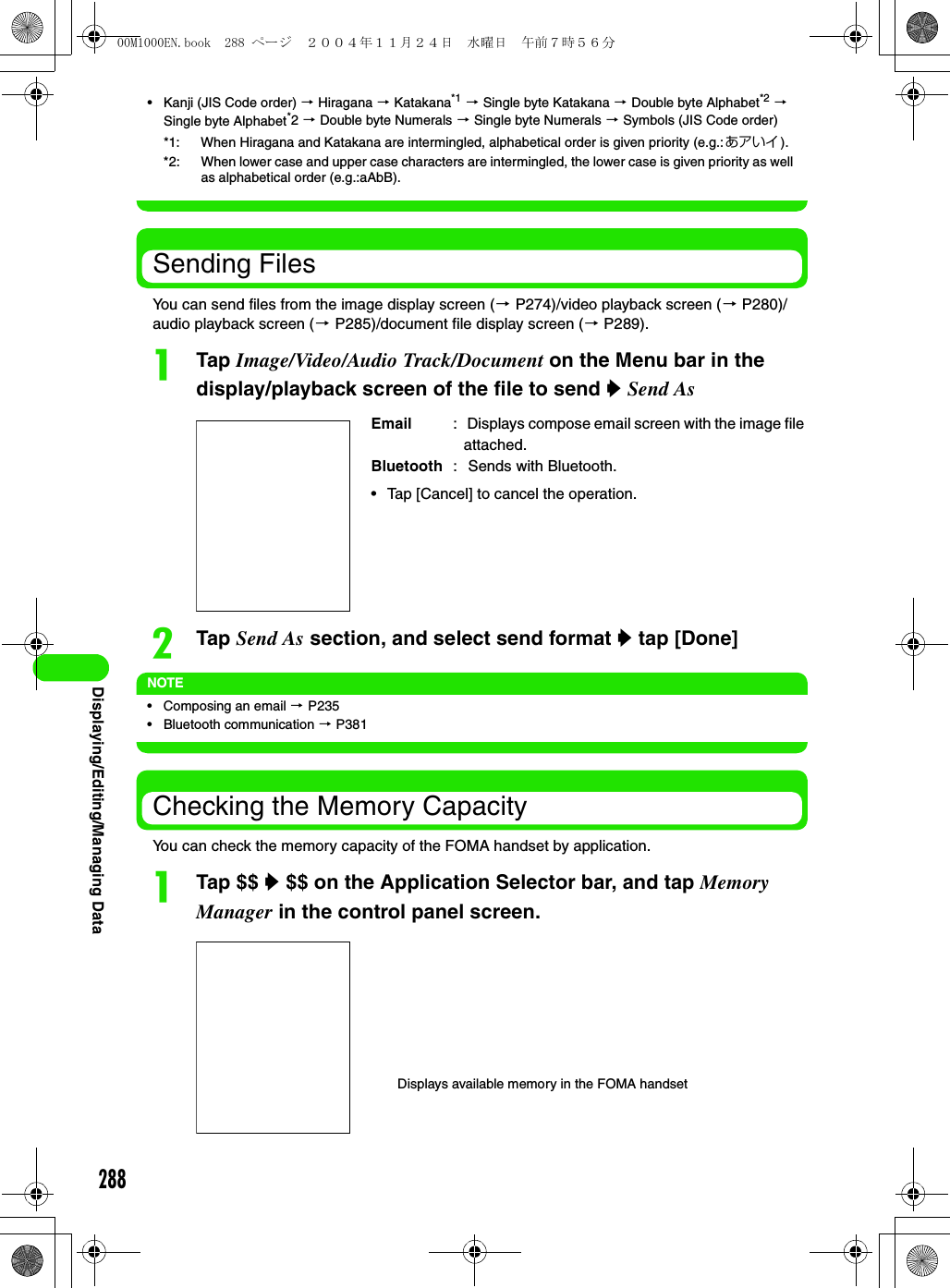 288Displaying/Editing/Managing Data• Kanji (JIS Code order) 3 Hiragana 3 Katakana*1 3 Single byte Katakana 3 Double byte Alphabet*2 3 Single byte Alphabet*2 3 Double byte Numerals 3 Single byte Numerals 3 Symbols (JIS Code order)Sending FilesYou can send files from the image display screen (3 P274)/video playback screen (3 P280)/audio playback screen (3 P285)/document file display screen (3 P289).aTap Image/Video/Audio Track/Document on the Menu bar in the display/playback screen of the file to send y Send AsbTap Send As section, and select send format y tap [Done]NOTE• Composing an email 3 P235• Bluetooth communication 3 P381Checking the Memory CapacityYou can check the memory capacity of the FOMA handset by application.aTap $$ y $$ on the Application Selector bar, and tap Memory Manager in the control panel screen.*1: When Hiragana and Katakana are intermingled, alphabetical order is given priority (e.g.:あアいイ ).*2: When lower case and upper case characters are intermingled, the lower case is given priority as well as alphabetical order (e.g.:aAbB).Email :  Displays compose email screen with the image file attached.Bluetooth :  Sends with Bluetooth.• Tap [Cancel] to cancel the operation.Displays available memory in the FOMA handset00M1000EN.book  288 ページ  ２００４年１１月２４日　水曜日　午前７時５６分