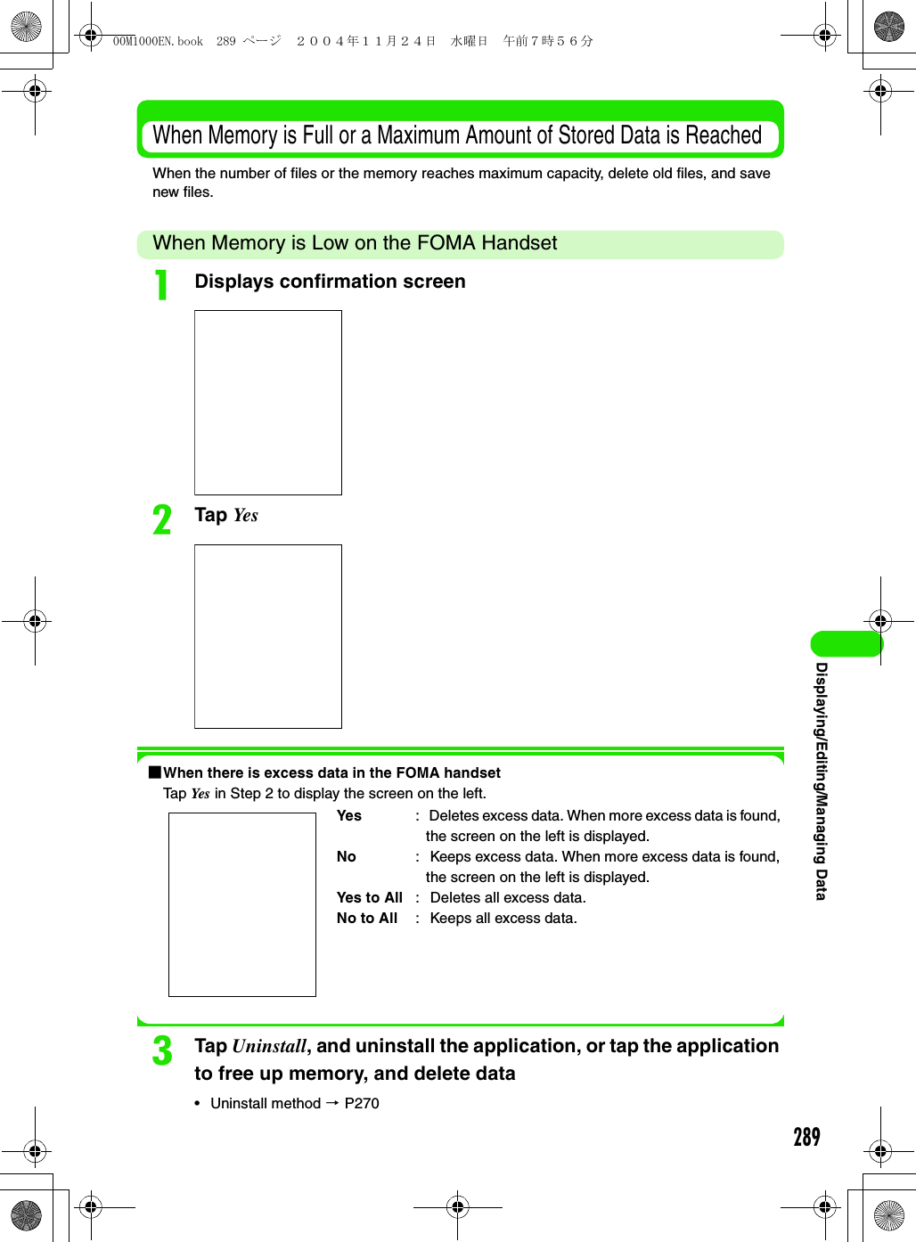 289Displaying/Editing/Managing DataWhen Memory is Full or a Maximum Amount of Stored Data is ReachedWhen the number of files or the memory reaches maximum capacity, delete old files, and save new files.When Memory is Low on the FOMA HandsetaDisplays confirmation screenbTap Ye s1When there is excess data in the FOMA handsetTap Yes  in Step 2 to display the screen on the left.cTap Uninstall, and uninstall the application, or tap the application to free up memory, and delete data• Uninstall method 3 P270Yes :  Deletes excess data. When more excess data is found, the screen on the left is displayed.No :  Keeps excess data. When more excess data is found, the screen on the left is displayed.Yes to All :  Deletes all excess data.No to All :  Keeps all excess data.00M1000EN.book  289 ページ  ２００４年１１月２４日　水曜日　午前７時５６分
