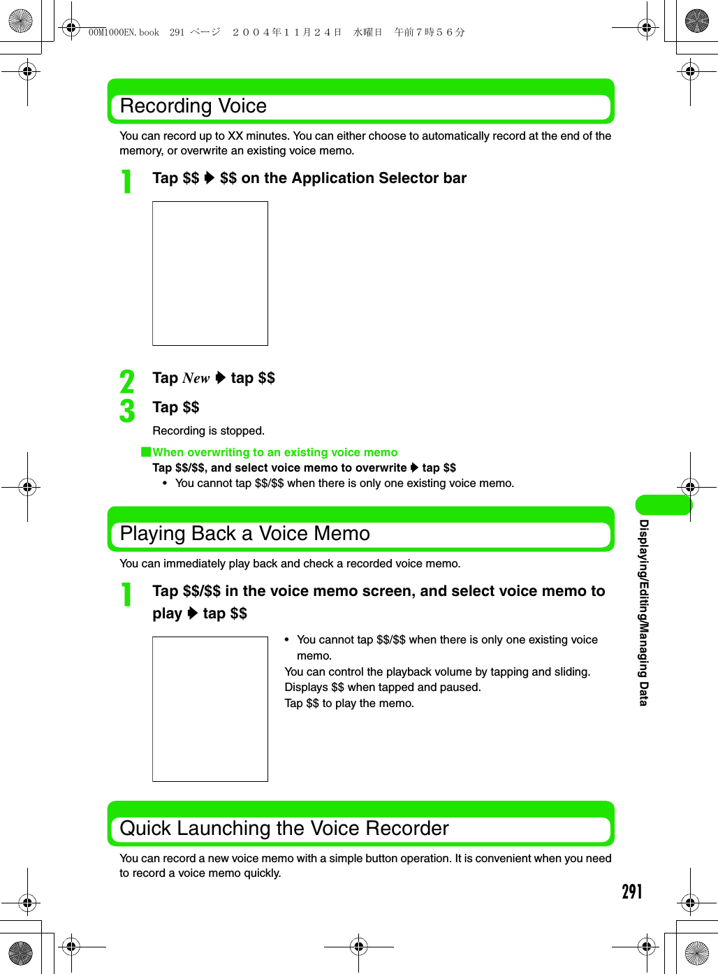 291Displaying/Editing/Managing DataRecording VoiceYou can record up to XX minutes. You can either choose to automatically record at the end of the memory, or overwrite an existing voice memo.aTap $$ y $$ on the Application Selector barbTap New y tap $$cTap $$Recording is stopped.1When overwriting to an existing voice memoTap $$/$$, and select voice memo to overwrite y tap $$• You cannot tap $$/$$ when there is only one existing voice memo.Playing Back a Voice MemoYou can immediately play back and check a recorded voice memo.aTap $$/$$ in the voice memo screen, and select voice memo to play y tap $$Quick Launching the Voice RecorderYou can record a new voice memo with a simple button operation. It is convenient when you need to record a voice memo quickly.• You cannot tap $$/$$ when there is only one existing voice memo.You can control the playback volume by tapping and sliding.Displays $$ when tapped and paused.Tap $$ to play the memo.00M1000EN.book  291 ページ  ２００４年１１月２４日　水曜日　午前７時５６分