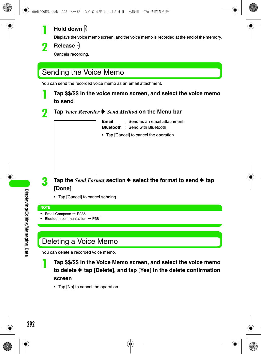 292Displaying/Editing/Managing DataaHold down sDisplays the voice memo screen, and the voice memo is recorded at the end of the memory.bRelease sCancels recording.Sending the Voice MemoYou can send the recorded voice memo as an email attachment.aTap $$/$$ in the voice memo screen, and select the voice memo to sendbTap Voice Recorder y Send Method on the Menu barcTap the Send Format section y select the format to send y tap [Done]• Tap [Cancel] to cancel sending.NOTE• Email Compose 3 P235• Bluetooth communication 3 P381Deleting a Voice MemoYou can delete a recorded voice memo.aTap $$/$$ in the Voice Memo screen, and select the voice memo to delete y tap [Delete], and tap [Yes] in the delete confirmation screen• Tap [No] to cancel the operation.Email :  Send as an email attachment.Bluetooth :  Send with Bluetooth• Tap [Cancel] to cancel the operation.00M1000EN.book  292 ページ  ２００４年１１月２４日　水曜日　午前７時５６分